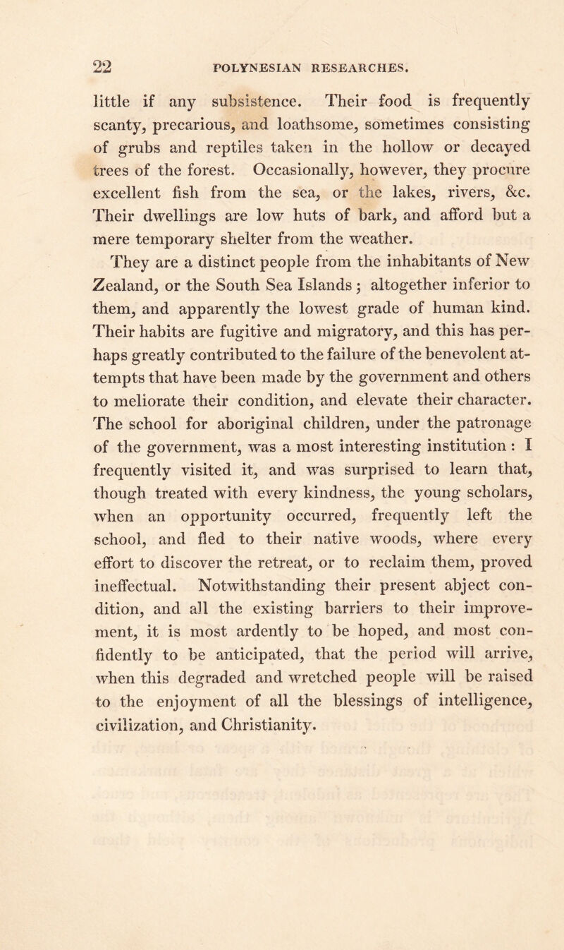 little if any subsistence. Their food is frequently scanty, precarious, and loathsome, sometimes consisting of grubs and reptiles taken in the hollow or decayed trees of the forest. Occasionally, however, they procure excellent fish from the sea, or the lakes, rivers, &c. Their dwellings are low huts of bark, and afford but a mere temporary shelter from the weather. They are a distinct people from the inhabitants of New Zealand, or the South Sea Islands; altogether inferior to them, and apparently the lowest grade of human kind. Their habits are fugitive and migratory, and this has per- haps greatly contributed to the failure of the benevolent at- tempts that have been made by the government and others to meliorate their condition, and elevate their character. The school for aboriginal children, under the patronage of the government, was a most interesting institution : I frequently visited it, and was surprised to learn that, though treated with every kindness, the young scholars, when an opportunity occurred, frequently left the school, and fled to their native woods, where every effort to discover the retreat, or to reclaim them, proved ineffectual. Notwithstanding their present abject con- dition, and all the existing barriers to their improve- ment, it is most ardently to be hoped, and most con- fidently to be anticipated, that the period will arrive, when this degraded and wretched people will be raised to the enjoyment of all the blessings of intelligence, civilization, and Christianity.