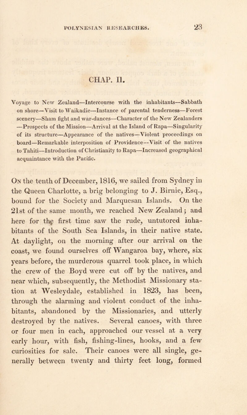 CHAP. II. Voyage to New Zealand—Intercourse with the inhabitants—Sabbath on shore—Visit to Waikadie—Instance of parental tenderness—Forest scenery—Sham fight and war-dances—Character of the New Zealanders —Prospects of the Mission—Arrival at the Island of Rapa—Singularity of its structure—Appearance of the natives—Violent proceedings on board—Remarkable interposition of Providence—Visit of the natives to Tahiti—Introduction of Christianity to Rapa—Increased geographical acquaintance with the Pacific. On the tenth of December., 1816, we sailed from Sydney in the Queen Charlotte, a brig belonging to J. Birnie, Esq., bound for the Society and Marquesan Islands. On the 21st of the same month, we reached New Zealand; and here for the first time saw the rude, untutored inha- bitants of the South Sea Islands, in their native state. At daylight, on the morning after our arrival on the coast, we found ourselves off Wangaroa bay, where, six years before, the murderous quarrel took place, in which the crew of the Boyd were cut off by the natives, and near which, subsequently, the Methodist Missionary sta- tion at Wesley dale, established in 1823, has been, through the alarming and violent conduct of the inha- bitants, abandoned by the Missionaries, and utterly destroyed by the natives. Several canoes, with three or four men in each, approached our vessel at a very early hour, with fish, fishing-lines, hooks, and a few curiosities for sale. Their canoes were all single, ge- nerally between twenty and thirty feet long, formed