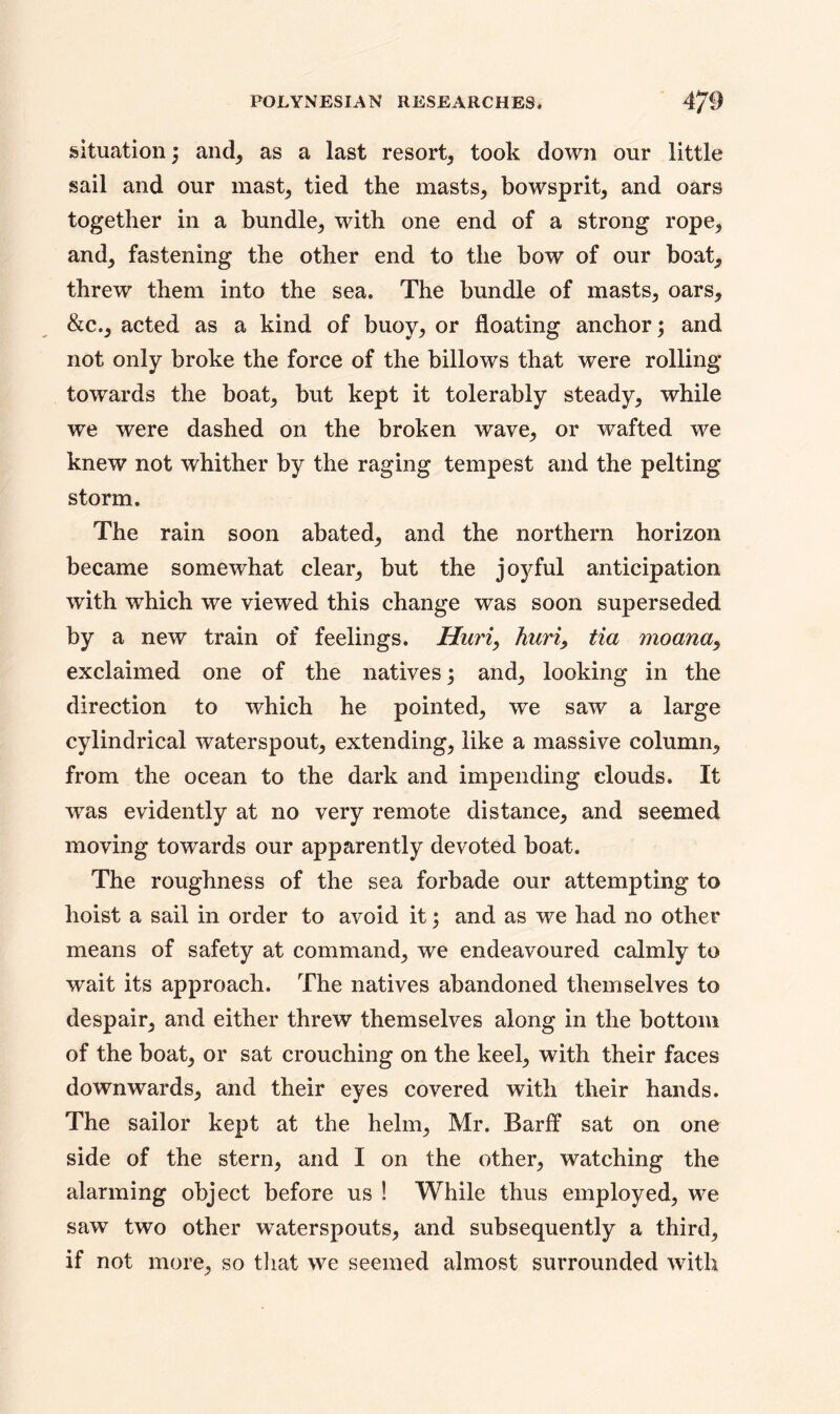 situation; and, as a last resort, took down our little sail and our mast, tied the masts, bowsprit, and oars together in a bundle, with one end of a strong rope, and, fastening the other end to the bow of our boat, threw them into the sea. The bundle of masts, oars, &c., acted as a kind of buoy, or floating anchor; and not only broke the force of the billows that were rolling towards the boat, but kept it tolerably steady, while we were dashed on the broken wave, or wafted we knew not whither by the raging tempest and the pelting storm. The rain soon abated, and the northern horizon became somewhat clear, but the jo)Tul anticipation with which we viewed this change was soon superseded by a new train of feelings. Huri, hurt, tia moanay exclaimed one of the natives; and, looking in the direction to which he pointed, we saw a large cylindrical waterspout, extending, like a massive column, from the ocean to the dark and impending clouds. It was evidently at no very remote distance, and seemed moving towards our apparently devoted boat. The roughness of the sea forbade our attempting to hoist a sail in order to avoid it; and as we had no other means of safety at command, we endeavoured calmly to wait its approach. The natives abandoned themselves to despair, and either threw themselves along in the bottom of the boat, or sat crouching on the keel, with their faces downwards, and their eyes covered with their hands. The sailor kept at the helm, Mr. Barff sat on one side of the stern, and I on the other, watching the alarming object before us ! While thus employed, we saw two other waterspouts, and subsequently a third, if not more, so that we seemed almost surrounded with