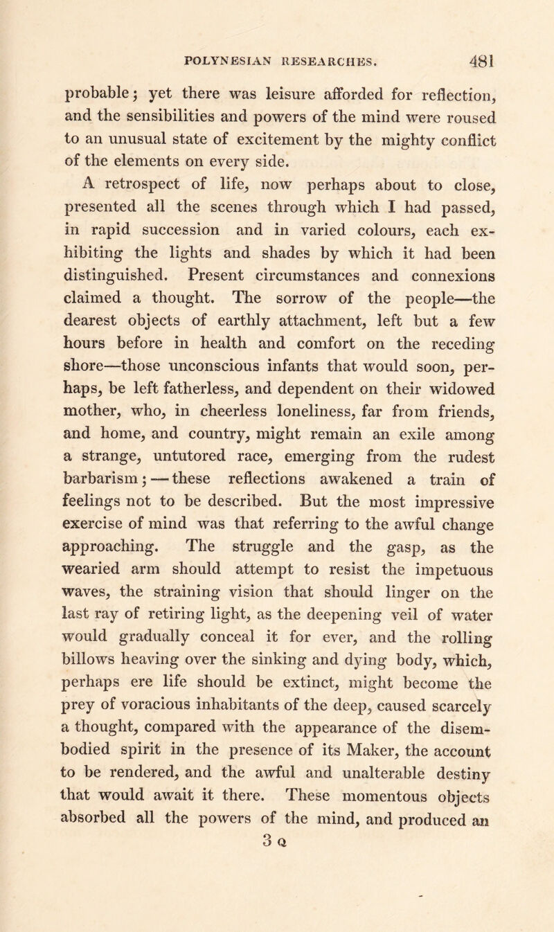 probable; yet there was leisure afforded for reflection, and the sensibilities and powers of the mind were roused to an unusual state of excitement by the mighty conflict of the elements on every side. A retrospect of life,, now perhaps about to close, presented all the scenes through which I had passed, in rapid succession and in varied colours, each ex- hibiting the lights and shades by which it had been distinguished. Present circumstances and connexions claimed a thought. The sorrow of the people—the dearest objects of earthly attachment, left but a few hours before in health and comfort on the receding shore-—those unconscious infants that would soon, per- haps, be left fatherless, and dependent on their widowed mother, who, in cheerless loneliness, far from friends, and home, and country, might remain an exile among a strange, untutored race, emerging from the rudest barbarism; — these reflections awakened a train of feelings not to be described. But the most impressive exercise of mind was that referring to the awful change approaching. The struggle and the gasp, as the wearied arm should attempt to resist the impetuous waves, the straining vision that should linger on the last ray of retiring light, as the deepening veil of water would gradually conceal it for ever, and the rolling billows heaving over the sinking and dying body, which, perhaps ere life should be extinct, might become the prey of voracious inhabitants of the deep, caused scarcely a thought, compared with the appearance of the disem- bodied spirit in the presence of its Maker, the account to be rendered, and the awful and unalterable destiny that would await it there. These momentous objects absorbed all the powers of the mind, and produced an