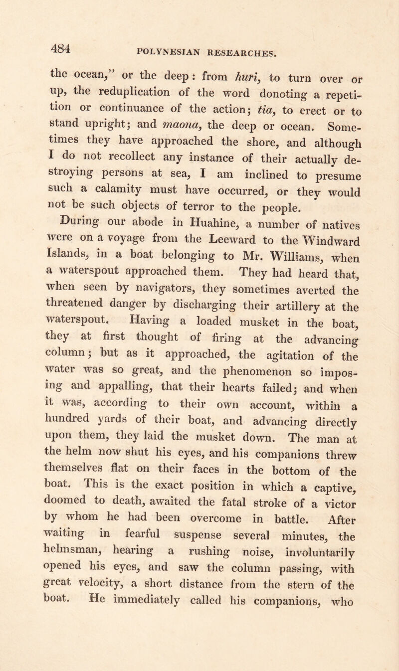 the ocean, or the deep : from Tiufiy to turn over or up, the reduplication of the word donoting a repeti- tion or continuance of the action; tia, to erect or to stand upright; and maona, the deep or ocean. Some- times they have approached the shore, and although I do not recollect any instance of their actually de- stroying persons at sea, I am inclined to presume such a calamity must have occurred, or they would not be such objects of terror to the people. Duiing our abode in Huahine, a number of natives were on a voyage from the Leeward to the Windward Islands, in a boat belonging to Mr. Williams, when a waterspout approached them. They had heard that, when seen by navigators, they sometimes averted the threatened danger by discharging their artillery at the waterspout. Having a loaded musket in the boat, they at first tnought of firing at the advancing column; but as it approached, the agitation of the water wTas so great, and the phenomenon so impos- ing and appalling, that their hearts failed; and when it was, according to their own account, within a hundred yards of their boat, and advancing directly upon them, they laid the musket down. The man at the helm now shut his eyes, and his companions threw themselves flat on their faces in the bottom of the boat. This is the exact position in which a captive, doomed to death, awaited the fatal stroke of a victor by whom he had been overcome in battle. After waiting in fearful suspense several minutes, the helmsman, hearing a rushing noise, involuntarily opened his eyes, and saw the column passing, with great velocity, a short distance from the stern of the boat. He immediately called his companions, who