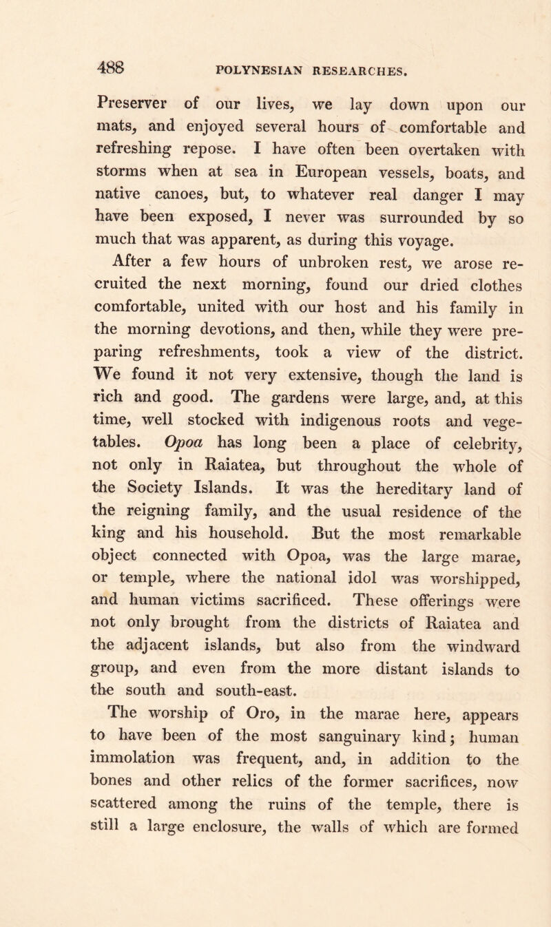 Preserver of our lives, we lay down upon our mats, and enjoyed several hours of comfortable and refreshing repose. I have often been overtaken with storms when at sea in European vessels, boats, and native canoes, but, to whatever real danger I may have been exposed, I never was surrounded by so much that was apparent, as during this voyage. After a few hours of unbroken rest, we arose re- cruited the next morning, found our dried clothes comfortable, united with our host and his family in the morning devotions, and then, while they were pre- paring refreshments, took a view of the district. We found it not very extensive, though the land is rich and good. The gardens were large, and, at this time, well stocked with indigenous roots and vege- tables. Opoa has long been a place of celebrity, not only in Raiatea, but throughout the whole of the Society Islands. It was the hereditary land of the reigning family, and the usual residence of the king and his household. But the most remarkable object connected with Opoa, was the large marae, or temple, where the national idol was worshipped, and human victims sacrificed. These offerings were not only brought from the districts of Raiatea and the adjacent islands, but also from the windward group, and even from the more distant islands to the south and south-east. The worship of Oro, in the marae here, appears to have been of the most sanguinary kind; human immolation was frequent, and, in addition to the bones and other relics of the former sacrifices, now scattered among the ruins of the temple, there is still a large enclosure, the walls of which are formed