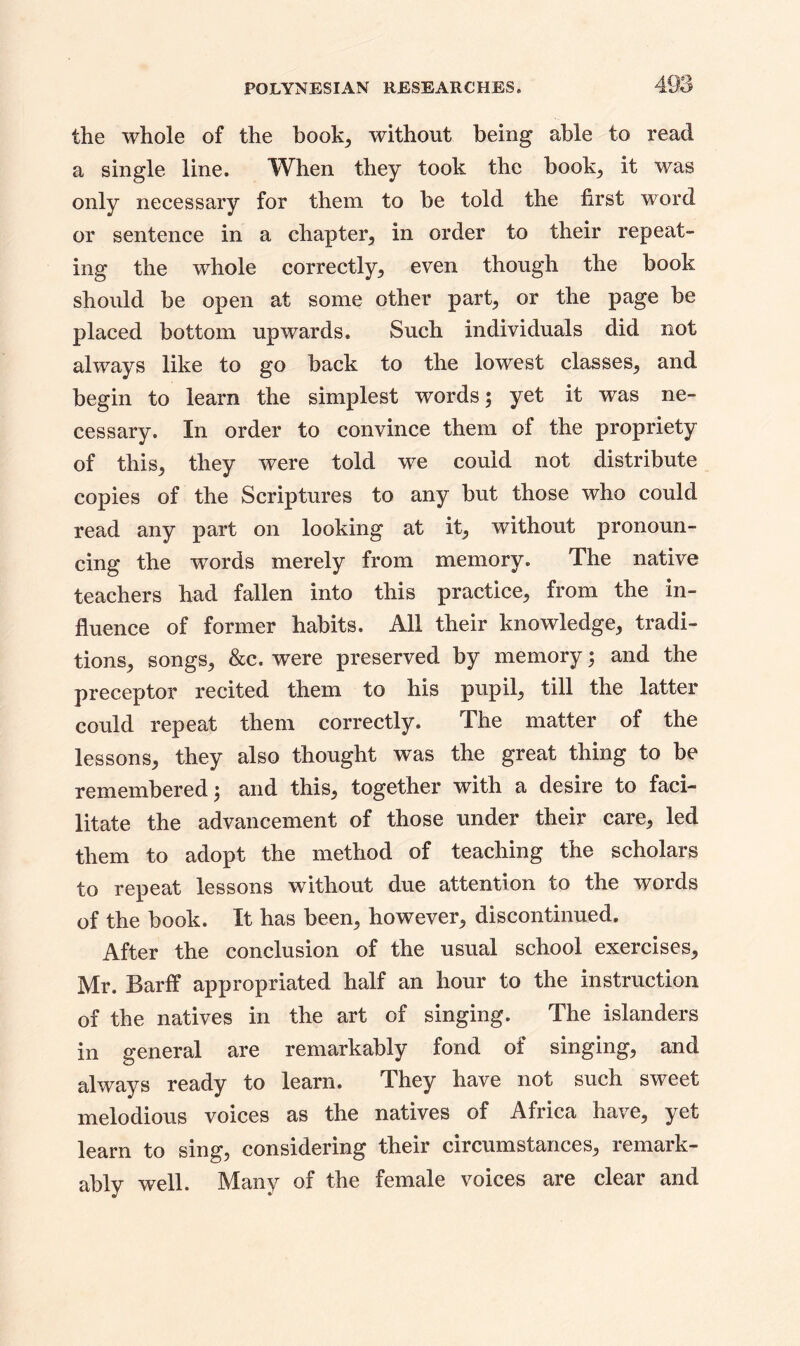 the whole of the book, without being able to read a single line. When they took the book, it was only necessary for them to be told the first word or sentence in a chapter, in order to their repeat- ing the whole correctly, even though the book should be open at some other part, or the page be placed bottom upwards. Such individuals did not always like to go back to the lowest classes, and begin to learn the simplest words; yet it was ne- cessary. In order to convince them of the propriety of this, they were told we could not distribute copies of the Scriptures to any but those who could read any part on looking at it, without pronoun- cing the words merely from memory. The native teachers had fallen into this practice, from the in- fluence of former habits. All their knowledge, tradi- tions, songs, &c. were preserved by memory; and the preceptor recited them to his pupil, till the latter could repeat them correctly. The matter of the lessons, they also thought was the great thing to be remembered; and this, together with a desire to faci- litate the advancement of those under their care, led them to adopt the method of teaching the scholars to repeat lessons without due attention to the words of the book. It has been, however, discontinued. After the conclusion of the usual school exercises, Mr. Barff appropriated half an hour to the instruction of the natives in the art of singing. The islanders in general are remarkably fond of singing, and always ready to learn. They have not such sweet melodious voices as the natives of Africa have, yet learn to sing, considering their circumstances, remark- ably well. Many of the female voices are clear and