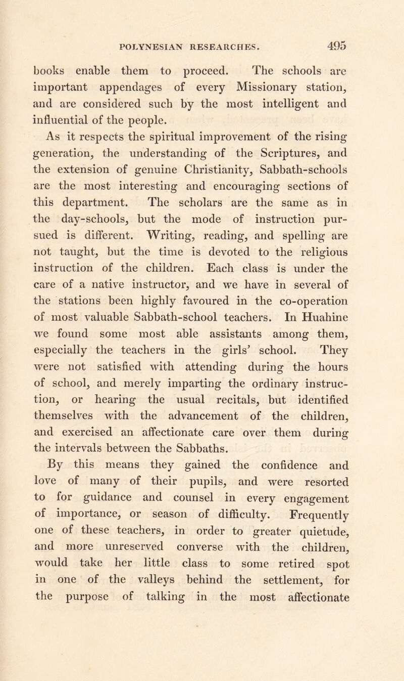 books enable them to proceed. The schools are important appendages of every Missionary station, and are considered such by the most intelligent and influential of the people. As it respects the spiritual improvement of the rising generation, the understanding of the Scriptures, and the extension of genuine Christianity, Sabbath-schools are the most interesting and encouraging sections of this department. The scholars are the same as in the day-schools, but the mode of instruction pur- sued is different. Writing, reading, and spelling are not taught, but the time is devoted to the religious instruction of the children. Each class is under the care of a native instructor, and we have in several of the stations been highly favoured in the co-operation of most valuable Sabbath-school teachers. In Huahine we found some most able assistants among them, especially the teachers in the girls’ school. They were not satisfied with attending during the hours of school, and merely imparting the ordinary instruc- tion, or hearing the usual recitals, but identified themselves with the advancement of the children, and exercised an affectionate care over them during the intervals between the Sabbaths. By this means they gained the confidence and love of many of their pupils, and were resorted to for guidance and counsel in every engagement of importance, or season of difficulty. Frequently one of these teachers, in order to greater quietude, and more unreserved converse with the children, would take her little class to some retired spot in one of the valleys behind the settlement, for the purpose of talking in the most affectionate