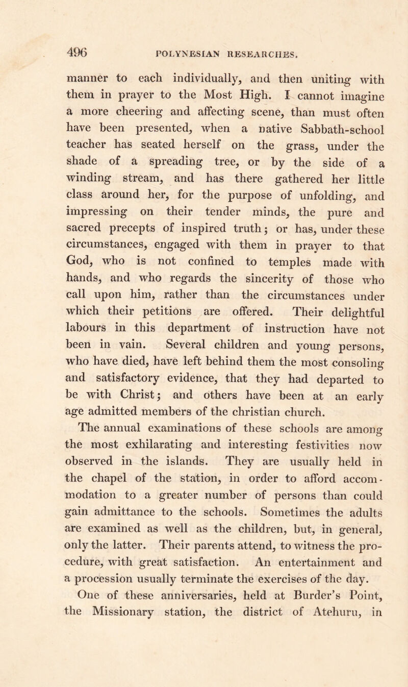 manner to each individually, and then uniting with them in prayer to the Most High. I cannot imagine a more cheering and affecting scene, than must often have been presented, when a native Sabbath-school teacher has seated herself on the grass, under the shade of a spreading tree, or by the side of a winding stream, and has there gathered her little class around her, for the purpose of unfolding, and impressing on their tender minds, the pure and sacred precepts of inspired truth; or has, under these circumstances, engaged with them in prayer to that God, who is not confined to temples made writh hands, and who regards the sincerity of those who call upon him, rather than the circumstances under which their petitions are offered. Their delightful labours in this department of instruction have not been in vain. Several children and young persons, who have died, have left behind them the most consoling and satisfactory evidence, that they had departed to be with Christ; and others have been at an early age admitted members of the Christian church. The annual examinations of these schools are among the most exhilarating and interesting festivities now observed in the islands. They are usually held in the chapel of the station, in order to afford accom- modation to a greater number of persons than could gain admittance to the schools. Sometimes the adults are examined as well as the children, but, in general, only the latter. Their parents attend, to witness the pro- cedure, with great satisfaction. An entertainment and a procession usually terminate the exercises of the day. One of these anniversaries, held at Burder’s Point, the Missionary station, the district of Atehuru, in