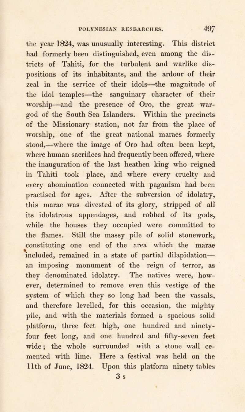 the year 1824, was unusually interesting. This district had formerly been distinguished, even among the dis- tricts of Tahiti^ for the turbulent and warlike dis- positions of its inhabitants^ and the ardour of their zeal in the service of their idols—the magnitude of the idol temples—the sanguinary character of their worship—and the presence of Oro, the great war- god of the South Sea Islanders. Within the precincts of the Missionary station, not far from the place of worship, one of the great national maraes formerly stood,—where the image of Oro had often been kept, where human sacrifices had frequently been offered, where the inauguration of the last heathen king who reigned in Tahiti took place, and where every cruelty and every abomination connected with paganism had been practised for ages. After the subversion of idolatry, this marae was divested of its glory, stripped of all its idolatrous appendages, and robbed of its gods, while the houses they occupied were committed to the flames. Still the massy pile of solid stonework, constituting one end of the area which the marae included, remained in a state of partial dilapidation— an imposing monument of the reign of terror, as they denominated idolatry. The natives were, how- ever, determined to remove even this vestige of the system of which they so long had been the vassals, and therefore levelled, for this occasion, the mighty pile, and with the materials formed a spacious solid platform, three feet high, one hundred and ninety- four feet long, and one hundred and fifty-seven feet wide; the whole surrounded with a stone wall ce- mented with lime. Here a festival was held on the 11th of June, 1824. Upon this platform ninety tables 3s