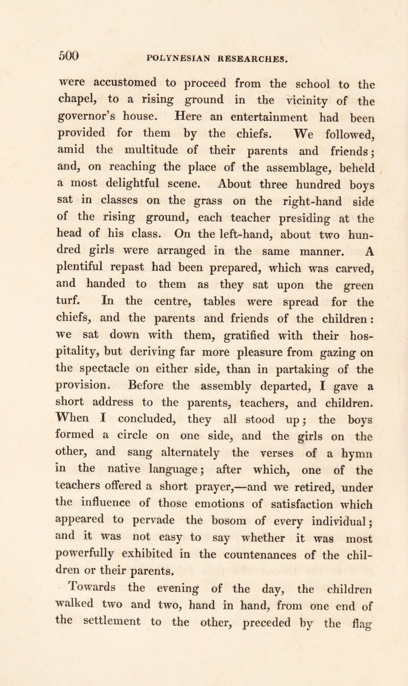 were accustomed to proceed from the school to the chapel, to a rising ground in the vicinity of the governor’s house. Here an entertainment had been provided for them by the chiefs. We followed, amid the multitude of their parents and friends; and, on reaching the place of the assemblage, beheld a most delightful scene. About three hundred boys sat in classes on the grass on the right-hand side of the rising ground, each teacher presiding at the head of his class. On the left-hand, about two hun- dred girls were arranged in the same manner. A plentiful repast had been prepared, which was carved, and handed to them as they sat upon the green turf. In the centre, tables were spread for the chiefs, and the parents and friends of the children: we sat down with them, gratified with their hos- pitality, but deriving far more pleasure from gazing on the spectacle on either side, than in partaking of the provision. Before the assembly departed, I gave a short address to the parents, teachers, and children. When I concluded, they all stood up; the boys formed a circle on one side, and the girls on the other, and sang alternately the verses of a hymn in the native language; after which, one of the teachers offered a short prayer,—and we retired, under the influence of those emotions of satisfaction which appeared to pervade the bosom of every individual; and it was not easy to say whether it was most powerfully exhibited in the countenances of the chil- dren or their parents. Towards the evening of the day, the children walked two and two, hand in hand, from one end of the settlement to the other, preceded by the flag