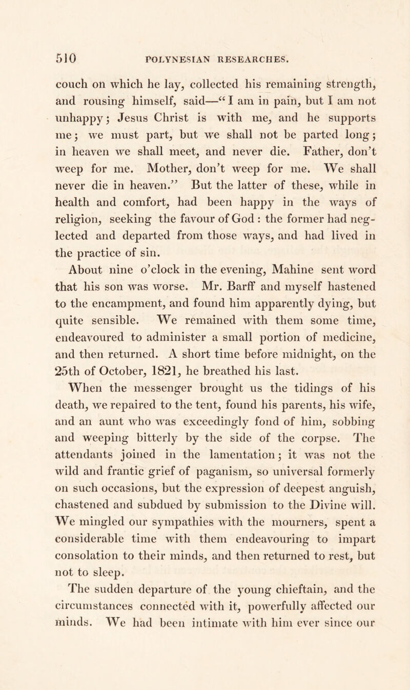 couch on which he lay, collected his remaining strength, and rousing himself, said—“ I am in pain, but I am not unhappy 5 Jesus Christ is with me, and he supports me; we must part, but we shall not be parted long; in heaven we shall meet, and never die. Father, don’t weep for me. Mother, don’t weep for me. We shall never die in heaven.” But the latter of these, while in health and comfort, had been happy in the ways of religion, seeking the favour of God : the former had neg- lected and departed from those ways, and had lived in the practice of sin. About nine o’clock in the evening, Mahine sent word that his son was worse. Mr. Barff and myself hastened to the encampment, and found him apparently dying, but quite sensible. We remained with them some time, endeavoured to administer a small portion of medicine, and then returned. A short time before midnight, on the 25th of October, 1821, he breathed his last. When the messenger brought us the tidings of his death, we repaired to the tent, found his parents, his wife, and an aunt who was exceedingly fond of him, sobbing and weeping bitterly by the side of the corpse. The attendants joined in the lamentation; it was not the wild and frantic grief of paganism, so universal formerly on such occasions, but the expression of deepest anguish, chastened and subdued by submission to the Divine will. We mingled our sympathies with the mourners, spent a considerable time with them endeavouring to impart consolation to their minds, and then returned to rest, but not to sleep. The sudden departure of the young chieftain, and the circumstances connected with it, powerfully affected our minds. We had been intimate with him ever since our