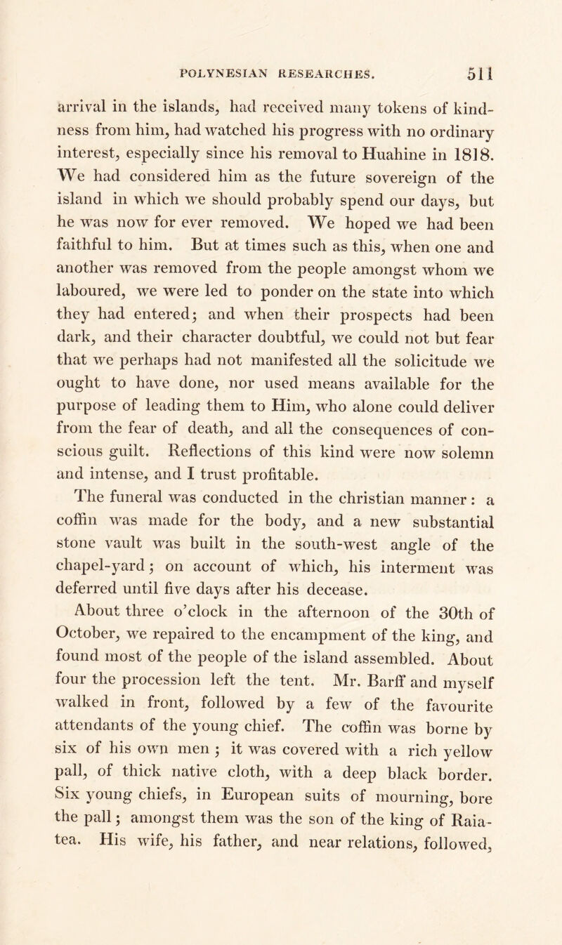 arrival in the islands, had received many tokens of kind- ness from him, had watched his progress with no ordinary interest, especially since his removal to Huahine in 1818. We had considered him as the future sovereign of the island in which we should probably spend our days, but he was now for ever removed. We hoped we had been faithful to him. But at times such as this, when one and another was removed from the people amongst whom we laboured, we were led to ponder on the state into which they had entered; and when their prospects had been dark, and their character doubtful, we could not but fear that we perhaps had not manifested all the solicitude we ought to have done, nor used means available for the purpose of leading them to Him, who alone could deliver from the fear of death, and all the consequences of con- scious guilt. Reflections of this kind were now solemn and intense, and I trust profitable. The funeral was conducted in the Christian manner : a coffin was made for the body, and a new substantial stone vault was built in the south-west angle of the chapel-yard; on account of which, his interment was deferred until five days after his decease. About three o’clock in the afternoon of the 30th of October, we repaired to the encampment of the king, and found most of the people of the island assembled. About four the procession left the tent, Mr. BarfF and myself walked in front, followed by a few of the favourite attendants of the young chief. The coffin was borne by six of his own men ; it was covered with a rich yellow pall, of thick native cloth, with a deep black border. Six young chiefs, in European suits of mourning, bore the pall; amongst them was the son of the king of Raia- tea. His wife, his father, and near relations, followed,