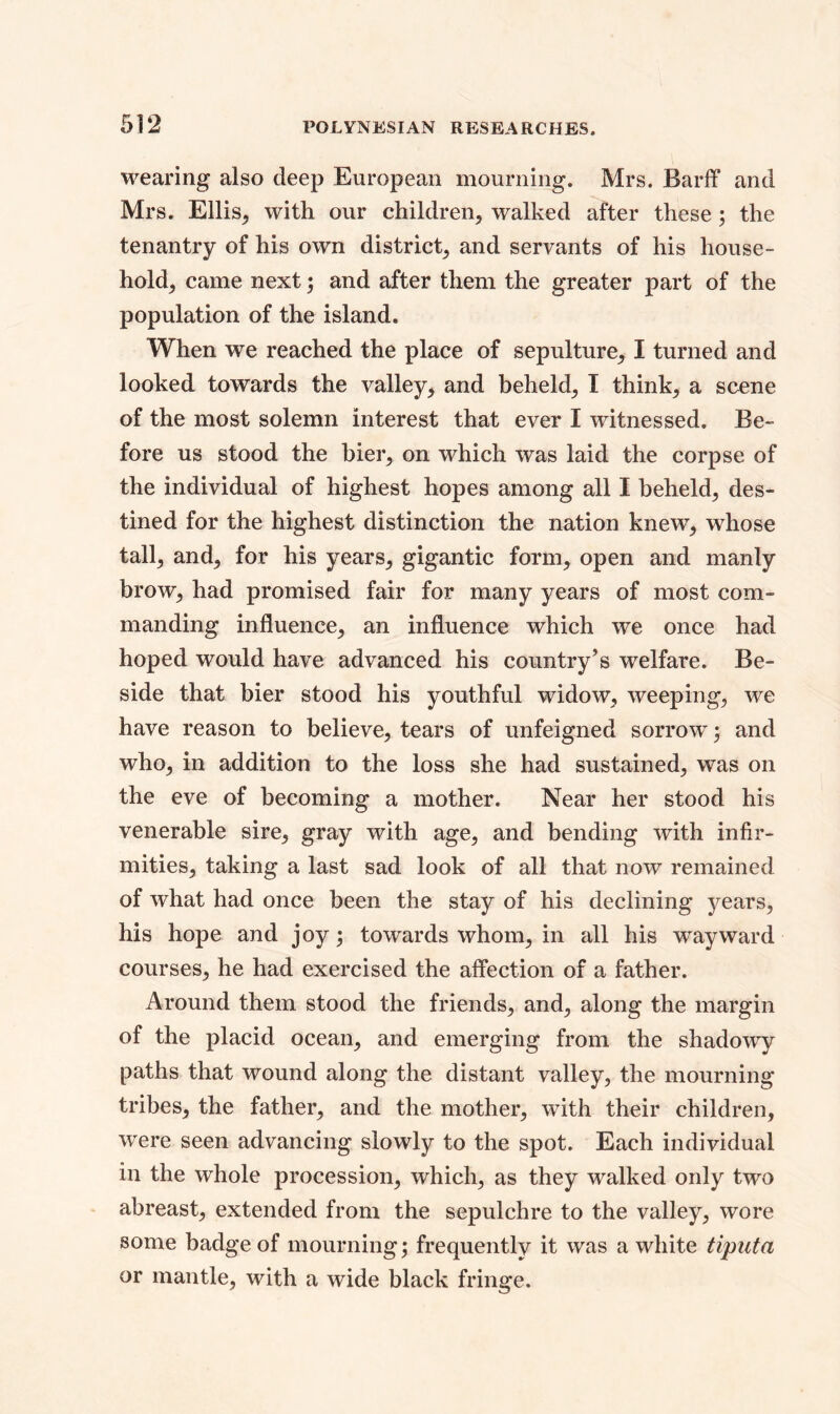 wearing also deep European mourning. Mrs. Barff and Mrs. Ellis, with our children, walked after these ; the tenantry of his own district, and servants of his house- hold, came next; and after them the greater part of the population of the island. When we reached the place of sepulture, I turned and looked towards the valley, and beheld, I think, a scene of the most solemn interest that ever I witnessed. Be- fore us stood the bier, on which was laid the corpse of the individual of highest hopes among all I beheld, des- tined for the highest distinction the nation knew, whose tall, and, for his years, gigantic form, open and manly brow, had promised fair for many years of most com- manding influence, an influence which we once had hoped would have advanced his country’s welfare. Be- side that bier stood his youthful widow, weeping, we have reason to believe, tears of unfeigned sorrow; and who, in addition to the loss she had sustained, was on the eve of becoming a mother. Near her stood his venerable sire, gray with age, and bending with infir- mities, taking a last sad look of all that now remained of what had once been the stay of his declining years, his hope and joy; towards whom, in all his wayward courses, he had exercised the affection of a father. Around them stood the friends, and, along the margin of the placid ocean, and emerging from the shadowy paths that wound along the distant valley, the mourning tribes, the father, and the mother, with their children, were seen advancing slowly to the spot. Each individual in the whole procession, which, as they walked only two abreast, extended from the sepulchre to the valley, wore some badge of mourning; frequently it was a white tiputa or mantle, with a wide black fringe.