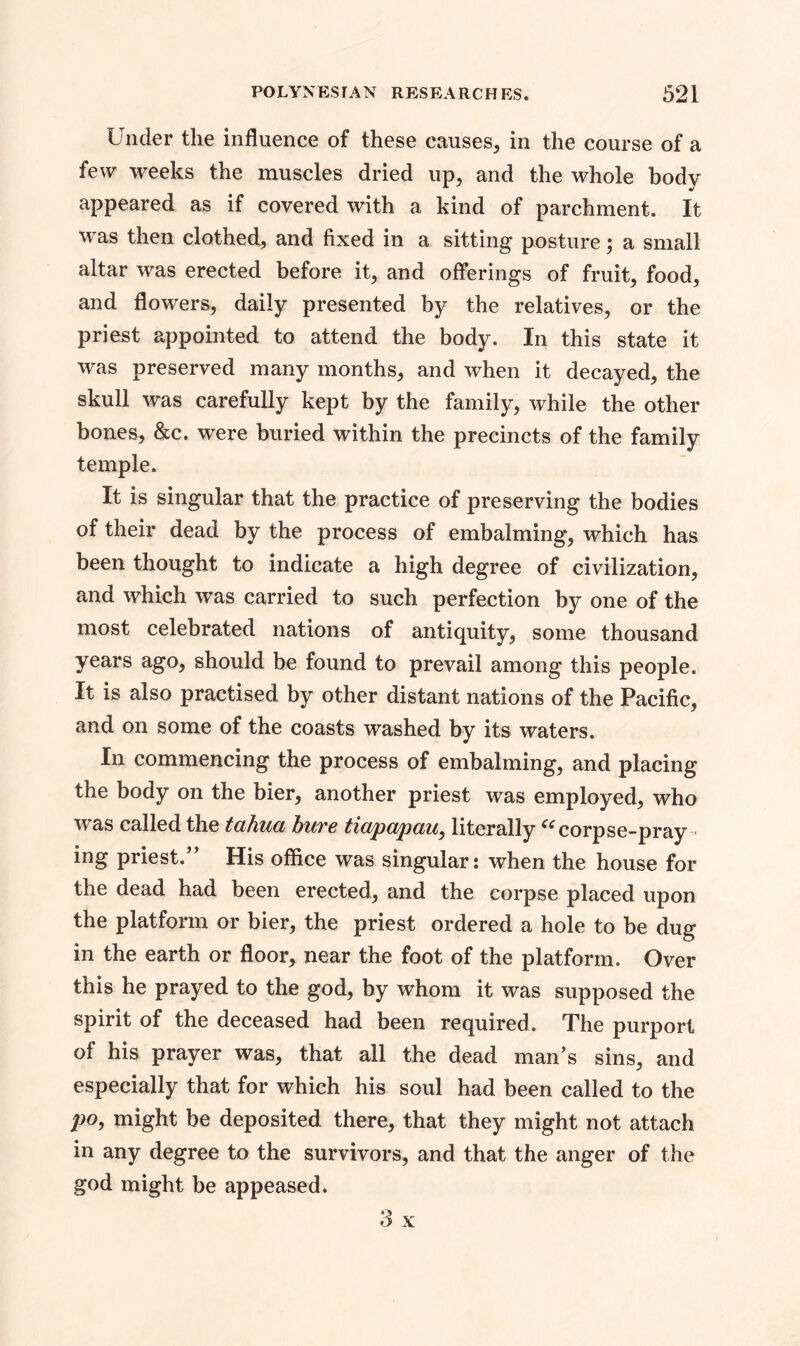 Under the influence of these causes, in the course of a few weeks the muscles dried up, and the whole body appeared as if covered with a kind of parchment. It was then clothed, and fixed in a sitting posture; a small altar was erected before it, and offerings of fruit, food, and flowers, daily presented by the relatives, or the priest appointed to attend the body. In this state it was preserved many months, and when it decayed, the skull was carefully kept by the family, while the other bones, &c. were buried within the precincts of the family temple. It is singular that the practice of preserving the bodies of their dead by the process of embalming, which has been thought to indicate a high degree of civilization, and which was carried to such perfection by one of the most celebrated nations of antiquity, some thousand years ago, should be found to prevail among this people. It is also practised by other distant nations of the Pacific, and on some of the coasts washed by its waters. In commencing the process of embalming, and placing the body on the bier, another priest was employed, who was called the tahua bure tiapapau, literally “corpse-pray ing priest.” His office was singular: when the house for the dead had been erected, and the corpse placed upon the platform or bier, the priest ordered a hole to be dug in the earth or floor, near the foot of the platform. Over this he prayed to the god, by whom it was supposed the spirit of the deceased had been required. The purport of his prayer was, that all the dead man’s sins, and especially that for which his soul had been called to the po, might be deposited there, that they might not attach in any degree to the survivors, and that the anger of the god might be appeased.