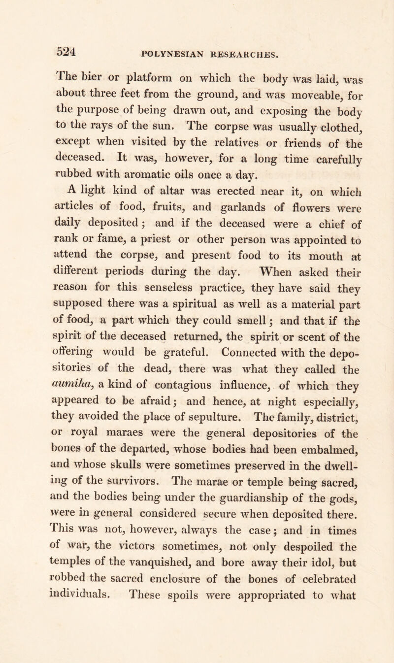 The bier or platform on which the body was laid, was about three feet from the ground, and was moveable, for the purpose of being drawn out, and exposing the body to the rays of the sun. The corpse was usually clothed, except when visited by the relatives or friends of the deceased. It was, however, for a long time carefully rubbed with aromatic oils once a day. A light kind of altar was erected near it, on which articles of food, fruits, and garlands of flowers were daily deposited; and if the deceased were a chief of rank or fame, a priest or other person was appointed to attend the corpse, and present food to its mouth at different periods during the day. When asked their reason for this senseless practice, they have said they supposed there was a spiritual as well as a material part of food, a part which they could smell; and that if the spirit of the deceased returned, the spirit or scent of the offering would be grateful. Connected with the depo- sitories of the dead, there was what they called the aumiha, a kind of contagious influence, of which they appeared to be afraid; and hence, at night especially, they avoided the place of sepulture. The family, district, or royal maraes were the general depositories of the bones of the departed, whose bodies had been embalmed, and whose skulls were sometimes preserved in the dwell- ing of the survivors. The marae or temple being sacred, and the bodies being under the guardianship of the gods, were in general considered secure when deposited there. This was not, however, always the case; and in times of war, the victors sometimes, not only despoiled the temples of the vanquished, and bore away their idol, but robbed the sacred enclosure of the bones of celebrated individuals. These spoils were appropriated to what