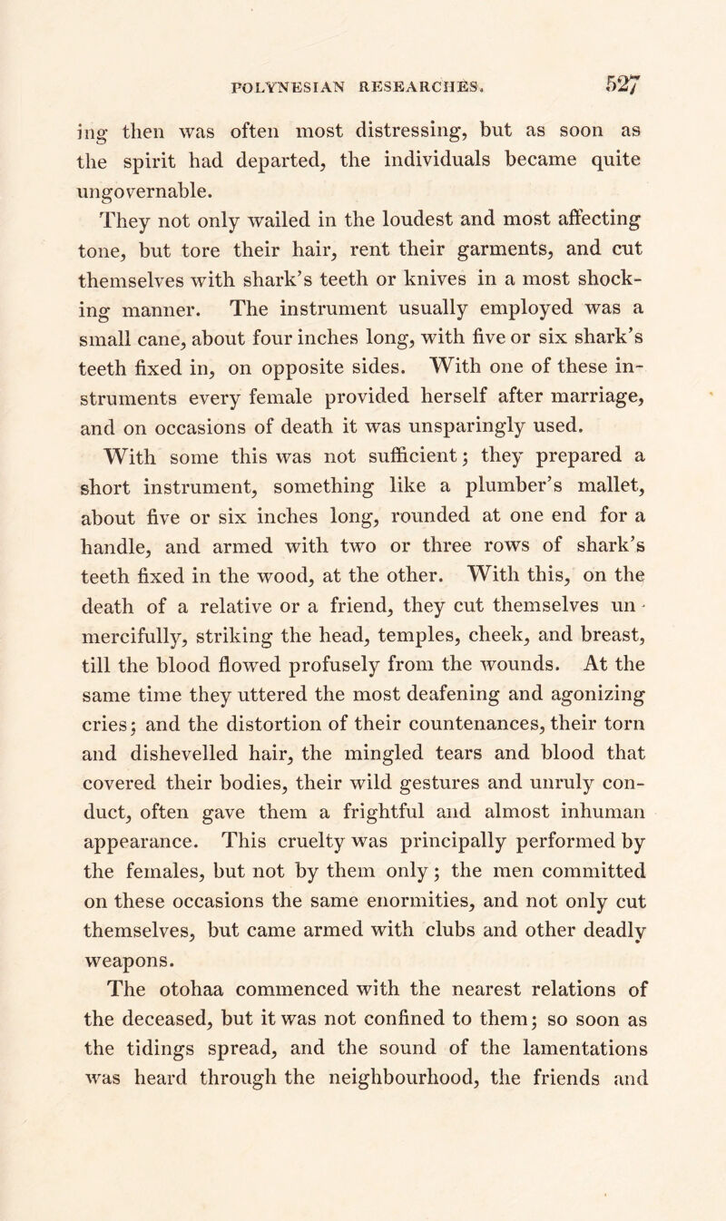 mg then was often most distressing, but as soon as the spirit had departed, the individuals became quite ungovernable. They not only wailed in the loudest and most affecting tone, but tore their hair, rent their garments, and cut themselves with shark’s teeth or knives in a most shock- ing manner. The instrument usually employed was a small cane, about four inches long, with five or six shark’s teeth fixed in, on opposite sides. With one of these in- struments every female provided herself after marriage, and on occasions of death it was unsparingly used. With some this was not sufficient; they prepared a short instrument, something like a plumber’s mallet, about five or six inches long, rounded at one end for a handle, and armed with two or three rows of shark’s teeth fixed in the wood, at the other. With this, on the death of a relative or a friend, they cut themselves un mercifully, striking the head, temples, cheek, and breast, till the blood flowed profusely from the wounds. At the same time they uttered the most deafening and agonizing cries; and the distortion of their countenances, their torn and dishevelled hair, the mingled tears and blood that covered their bodies, their wild gestures and unruly con- duct, often gave them a frightful and almost inhuman appearance. This cruelty was principally performed by the females, but not by them only; the men committed on these occasions the same enormities, and not only cut themselves, but came armed with clubs and other deadly weapons. The otohaa commenced with the nearest relations of the deceased, but it was not confined to them; so soon as the tidings spread, and the sound of the lamentations was heard through the neighbourhood, the friends and