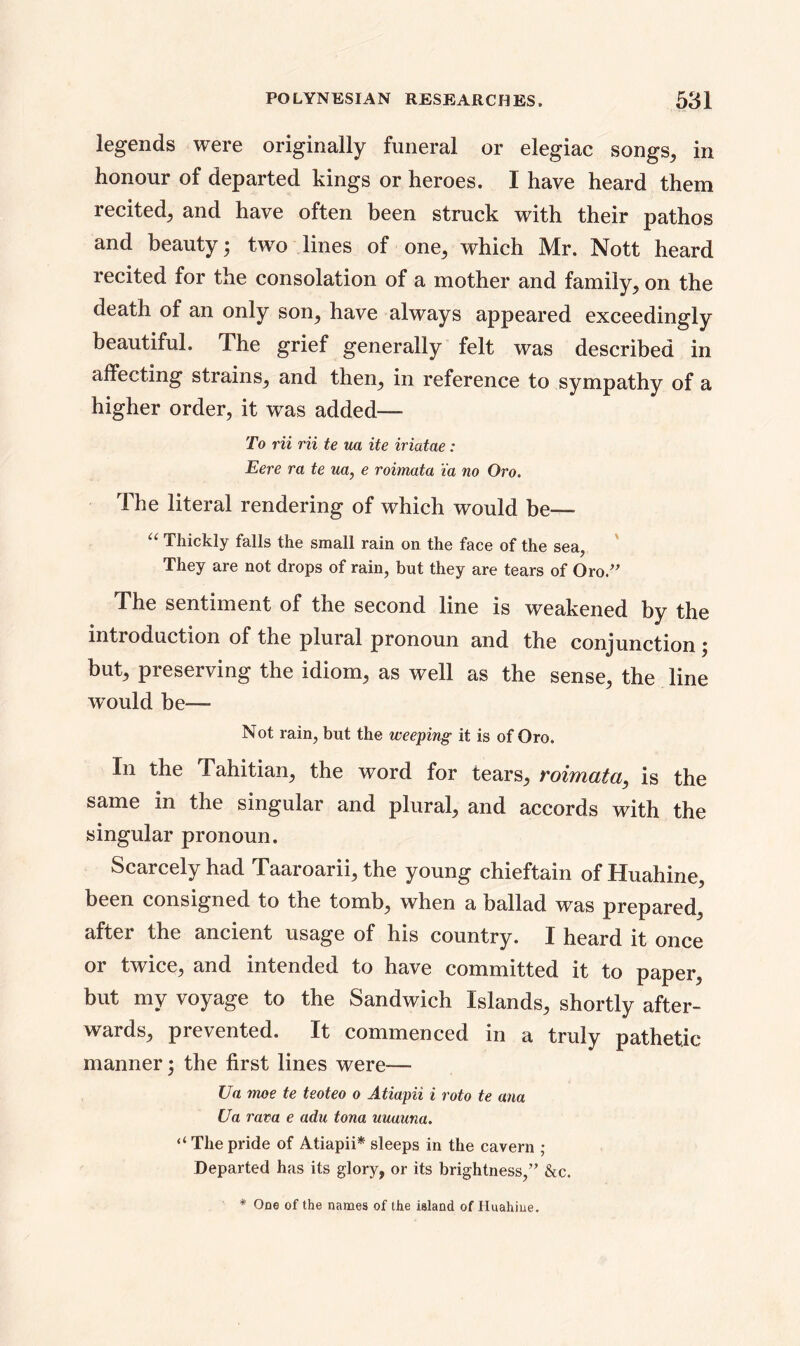 legends were originally funeral or elegiac songs, in honour of departed kings or heroes. I have heard them recited^ and have often been struck with their pathos and beauty; two lines of one; which Mr. Nott heard recited for the consolation of a mother and family; on the death of an only soil; have always appeared exceedingly beautiful. The grief generally felt was described in affecting strains; and then; in reference to sympathy of a higher order, it was added— To Hi Hi te ua ite iriatae: Eere ra te ua, e roimata ia no Oro. The literal rendering of which would be— “ Thickly falls the small rain on the face of the sea, They are not drops of rain, but they are tears of Oro/' The sentiment of the second line is weakened by the introduction of the plural pronoun and the conjunction ; but, preserving the idiom, as well as the sense, the line would be—- Not rain, but the weeping it is of Oro. In the Tahitian, the word for tears, roimata, is the same in the singular and plural, and accords with the singular pronoun. Scarcely had Taaroarii, the young chieftain of Huahine, been consigned to the tomb, when a ballad was prepared, after the ancient usage of his country. I heard it once or twice, and intended to have committed it to paper, but my voyage to the Sandwich Islands, shortly after- wards, prevented. It commenced in a truly pathetic manner; the first lines were— Ua moe te teoteo o Atiapii i roto te ana Ua rava e adu tona uuauna. “ The pride of Atiapii* sleeps in the cavern ; Departed has its glory, or its brightness,” &c. * One of the names of the island of Huahine.