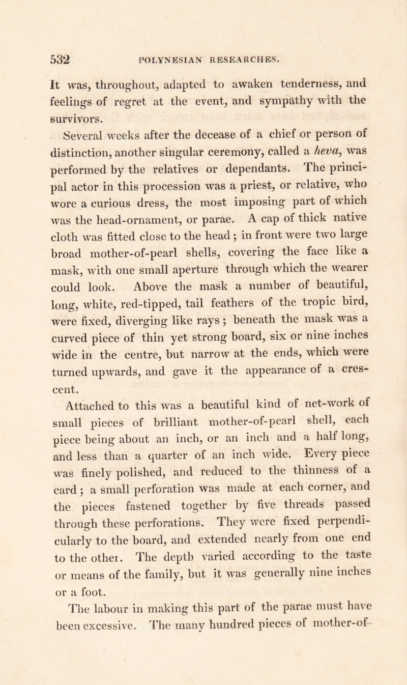 It was, throughout, adapted to awaken tenderness, and feelings of regret at the event, and sympathy with the survivors. Several weeks after the decease of a chief or person of distinction, another singular ceremony, called a heva, was performed by the relatives or dependants. The princi- pal actor in this procession was a priest, or relative, who wore a curious dress, the most imposing part of wdiich was the head-ornament, or parae. A cap of thick native cloth was fitted close to the head; in front were two large broad mother-of-pearl shells, covering the face like a mask, with one small aperture through which the wearer could look. Above the mask a number of beautiful, long, white, red-tipped, tail feathers of the tropic bird, were fixed, diverging like rays; beneath the mask was a curved piece of thin yet strong board, six or nine inches wide in the centre, but narrow at the ends, which were turned upwards, and gave it the appearance of a cres- cent. Attached to this was a beautiful kind of net-work of small pieces of brilliant mother-of-pearl shell, each piece being about an inch, or an inch and a half long, and less than a quarter of an inch wide. Every piece was finely polished, and reduced to the thinness of a card, a small perforation was made at each corner, and the pieces fastened together by five threads passed through these perforations. They were fixed perpendi- cularly to the board, and extended nearly from one end to the othei. The depth varied according to the taste or means of the family, but it was generally nine inches or a foot. The labour in making this part of the parae must have been excessive* The many hundred pieces ot mother-of-