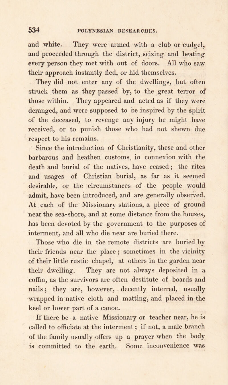 and white. They were armed with a club or cudgel, and proceeded through the district, seizing and heating every person they met with out of doors. All who saw their approach instantly fled, or hid themselves. They did not enter any of the dwellings, hut often struck them as they passed by, to the great terror of those within. They appeared and acted as if they were deranged, and were supposed to be inspired by the spirit of the deceased, to revenge any injury he might have received, or to punish those who had not shewn due respect to his remains. Since the introduction of Christianity, these and other barbarous and heathen customs, in connexion with the death and burial of the natives, have ceased ; the rites and usages of Christian burial, as far as it seemed desirable, or the circumstances of the people would admit, have been introduced, and are generally observed. At each of the Missionary stations, a piece of ground near the sea-shore, and at some distance from the houses, has been devoted by the government to the purposes of interment, and all who die near are buried there. Those who die in the remote districts are buried by their friends near the place; sometimes in the vicinity of their little rustic chapel, at others in the garden near their dwelling. They are not always deposited in a coffin, as the survivors are often destitute of boards and nails ; they are, however, decently interred, usually wrapped in native cloth and matting, and placed in the keel or lower part of a canoe. If there be a native Missionary or teacher near, he is called to officiate at the interment; if not, a male branch of the family usually offers up a prayer when the body is committed to the earth. Some inconvenience was