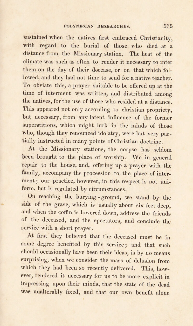 sustained when the natives first embraced Christianity, with regard to the burial of those who died at a distance from the Missionary station. The heat of the climate was such as often to render it necessary to inter them on the day of their decease., or on that which fol- lowed, and they had not time to send for a native teacher. To obviate this, a prayer suitable to be offered up at the time of interment was written, and distributed among the natives, for the use of those who resided at a distance. This appeared not only according to Christian propriety, but necessary, from any latent influence of the former superstitions, which might lurk in the minds of those who, though they renounced idolatry, were but very par- tially instructed in many points of Christian doctrine. At the Missionary stations, the corpse has seldom been brought to the place of worship. We in general repair to the house, and, offering up a prayer with the family, accompany the procession to the place of inter- ment ; our practice, however, in this respect is not uni- form, but is regulated by circumstances. On reaching the burying - ground, we stand by the side of the grave, which is usually about six feet deep, and when the coffin is lowered down, address the friends of the deceased, and the spectators, and conclude the service with a short prayer. At first they believed that the deceased must be in some degree benefited by this service 5 and that such should occasionally have been their ideas, is by no means surprising, when we consider the mass of delusion from which they had been so recently delivered. This, how- ever, rendered it necessary for us to be more explicit in impressing upon their minds, that the state of the dead was unalterably fixed, and that our own benefit alone