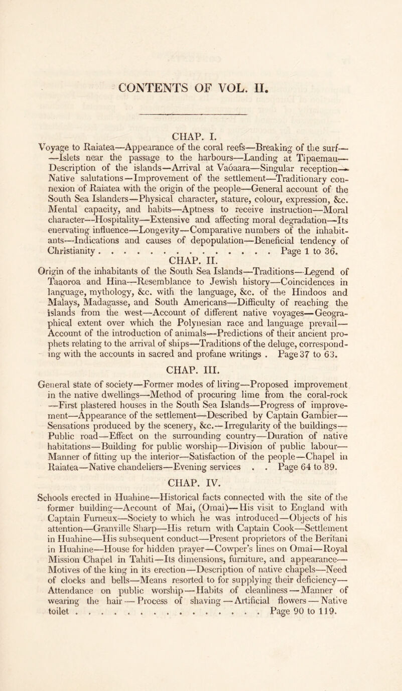 CHAP. I. Voyage to Raiatea—Appearance of the coral reefs—Breaking of the surf— —Islets near the passage to the harbours—Landing at Tipaemau— Description of the islands—Arrival at Vaoaara—Singular reception—*- Native salutations—Improvement of the settlement—Traditionary con- nexion of Raiatea with the origin of the people—General account of the South Sea Islanders—Physical character, stature, colour, expression, &c. Mental capacity, and habits—Aptness to receive instruction—Moral character—Hospitality—Extensive and affecting moral degradation—Its enervating influence—Longevity—Comparative numbers of the inhabit- ants—‘Indications and causes of depopulation—Beneficial tendency of Christianity Page 1 to 36. CHAP. II. Origin of the inhabitants of the South Sea Islands—Traditions—Legend of Taaoroa and Hina—Resemblance to Jewish history—Coincidences in language, mythology, &c. with the language, &c. of the Hindoos and Malays, Madagasse, and South Americans—Difficulty of reaching the islands from the west—Account of different native voyages—Geogra- phical extent over which the Polynesian race and language prevail— Account of the introduction of animals—Predictions of their ancient pro- phets relating to the arrival of ships-—Traditions of the deluge, correspond- ing with the accounts in sacred and profane writings . Page 37 to 63. CHAP. III. General state of society—Former modes of living—Proposed improvement in the native dwellings—Method of procuring lime from the coral-rock —First plastered houses in the South Sea Islands—Progress of improve- ment—Appearance of the settlement—Described by Captain Gambier— Sensations produced by the scenery, &c.—Irregularity of the buildings—- Public road—Effect on the surrounding country—Duration of native habitations—Building for public worship—Division of public labour— Manner of fitting up the interior—Satisfaction of the people—Chapel in Raiatea—Native chandeliers—Evening services . . Page 64 to 89. CHAP. IV. Schools erected in Huahine—Historical facts connected with the site of the former building—Account of Mai, (Omai)— His visit to England with Captain Furneux—Society to which he was introduced—Objects of his attention—Granville Sharp—His return with Captain Cook—Settlement in Huahine—His subsequent conduct—Present proprietors of the Beritani in Huahine—House for hidden prayer—Cowper’s lines on Omai—Royal Mission Chapel in Tahiti—Its dimensions, furniture, and appearance— Motives of the king in its erection—Description of native chapels—Need of clocks and bells—Means resorted to for supplying their deficiency— Attendance on public worship — Habits of cleanliness — Manner of wearing the hair — Process of shaving—Artificial flowers — Native toilet Page 90 to 119.