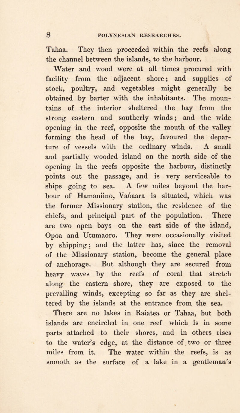 Tahaa. They then proceeded within the reefs along the channel between the islands* to the harbour. Water and wood were at all times procured with facility from the adjacent shore; and supplies of stock* poultry* and vegetables might generally be obtained by barter with the inhabitants. The moun- tains of the interior sheltered the bay from the strong eastern and southerly winds; and the wide opening in the reef* opposite the mouth of the valley forming the head of the bay* favoured the depar- ture of vessels with the ordinary winds. A small and partially wooded island on the north side of the opening in the reefs opposite the harbour* distinctly points out the passage* and is very serviceable to ships going to sea. A few miles beyond the har- bour of Hamaniino* Vaoaara is situated* which was the former Missionary station* the residence of the chiefs* and principal part of the population. There are two open bays on the east side of the island* Opoa and Utumaoro. They were occasionally visited by shipping; and the latter has* since the removal of the Missionary station, become the general place of anchorage. But although they are secured from heavy waves by the reefs of coral that stretch along the eastern shore* they are exposed to the prevailing winds* excepting so far as they are shel- tered by the islands at the entrance from the sea. There are no lakes in Raiatea or Tahaa* but both islands are encircled in one reef which is in some parts attached to their shores* and in others rises to the water’s edge* at the distance of two or three miles from it. The water within the reefs* is as smooth as the surface of a lake in a gentleman’s