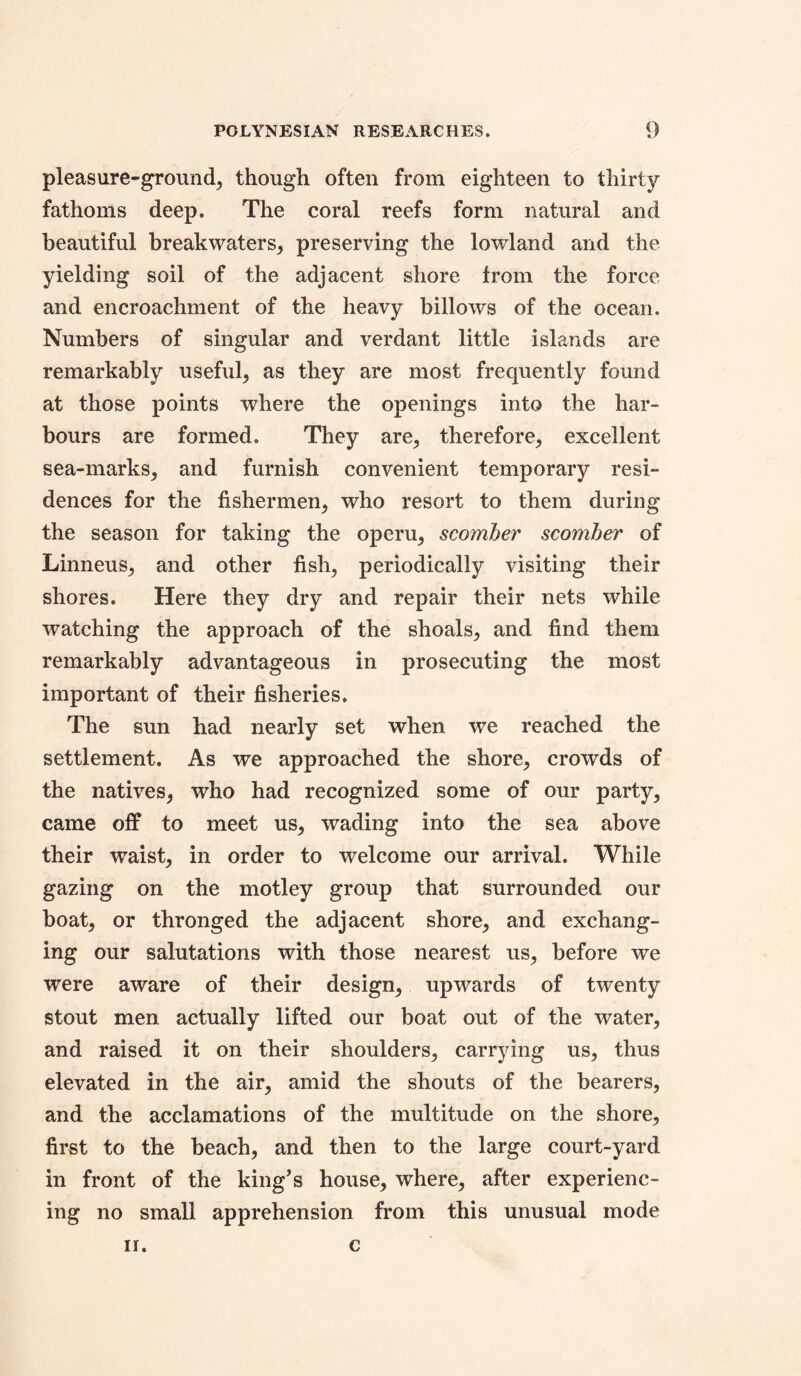 pleasure-ground, though often from eighteen to thirty fathoms deep. The coral reefs form natural and beautiful breakwaters, preserving the lowland and the yielding soil of the adjacent shore from the force and encroachment of the heavy billows of the ocean. Numbers of singular and verdant little islands are remarkably useful, as they are most frequently found at those points where the openings into the har- bours are formed. They are, therefore, excellent sea-marks, and furnish convenient temporary resi- dences for the fishermen, who resort to them during the season for taking the operu, scomber scomber of Linneus, and other fish, periodically visiting their shores. Here they dry and repair their nets while watching the approach of the shoals, and find them remarkably advantageous in prosecuting the most important of their fisheries. The sun had nearly set when we reached the settlement. As we approached the shore, crowds of the natives, who had recognized some of our party, came off to meet us, wading into the sea above their waist, in order to welcome our arrival. While gazing on the motley group that surrounded our boat, or thronged the adjacent shore, and exchang- ing our salutations with those nearest us, before we were aware of their design, upwards of twenty stout men actually lifted our boat out of the water, and raised it on their shoulders, carrying us, thus elevated in the air, amid the shouts of the bearers, and the acclamations of the multitude on the shore, first to the beach, and then to the large court-yard in front of the king’s house, where, after experienc- ing no small apprehension from this unusual mode II. c