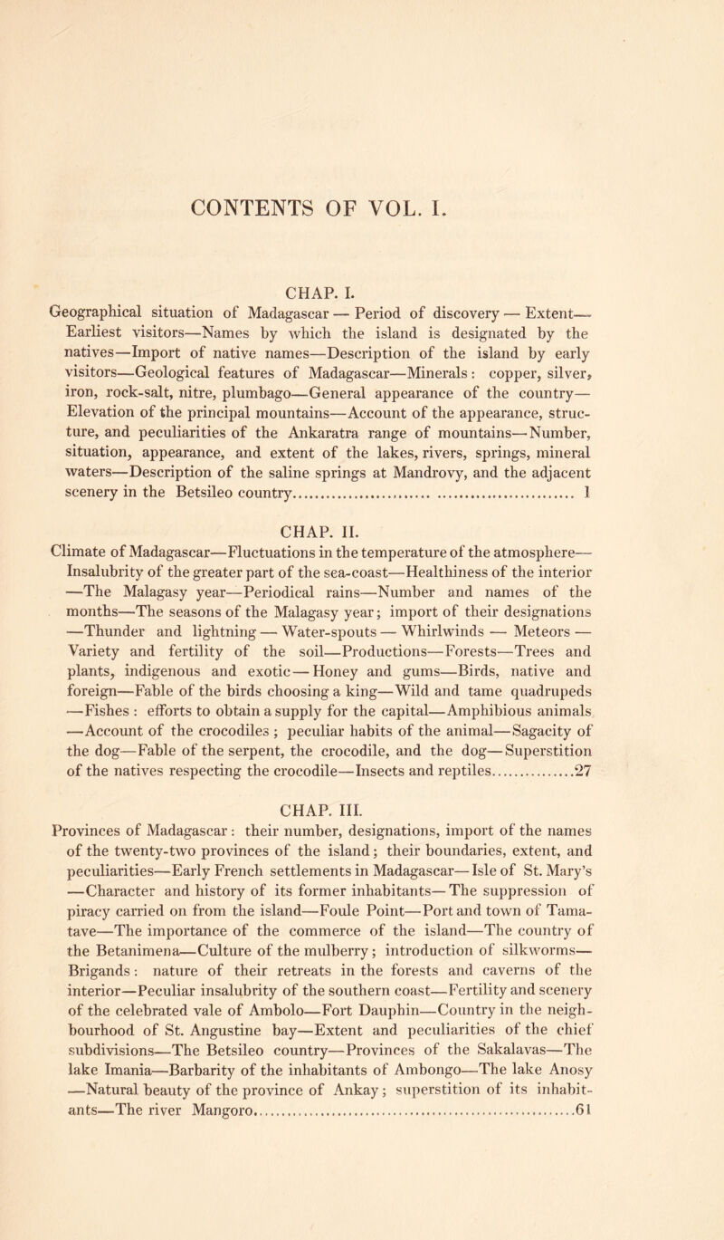 CONTENTS OF VOL. I. CHAP. I. Geographical situation of Madagascar — Period of discovery — Extent— Earliest visitors—Names by which the island is designated by the natives—Import of native names—Description of the island by early visitors—Geological features of Madagascar—Minerals : copper, silver, iron, rock-salt, nitre, plumbago—General appearance of the country— Elevation of the principal mountains—Account of the appearance, struc- ture, and peculiarities of the Ankaratra range of mountains—Number, situation, appearance, and extent of the lakes, rivers, springs, mineral waters—Description of the saline springs at Mandrovy, and the adjacent scenery in the Betsileo country I CHAP. II. Climate of Madagascar—Fluctuations in the temperature of the atmosphere— Insalubrity of the greater part of the sea-coast—Healthiness of the interior —The Malagasy year—Periodical rains—Number and names of the months—The seasons of the Malagasy year; import of their designations —Thunder and lightning — Water-spouts — Whirlwinds — Meteors — Variety and fertility of the soil—Productions—Forests—Trees and plants, indigenous and exotic—Honey and gums—Birds, native and foreign—Fable of the birds choosing a king—Wild and tame quadrupeds —Fishes : efforts to obtain a supply for the capital—Amphibious animals —Account of the crocodiles ; peculiar habits of the animal—Sagacity of the dog—Fable of the serpent, the crocodile, and the dog—Superstition of the natives respecting the crocodile—Insects and reptiles ....27 CHAP. III. Provinces of Madagascar: their number, designations, import of the names of the twenty-two provinces of the island; their boundaries, extent, and peculiarities—Early French settlements in Madagascar— Isle of St. Mary’s —Character and history of its former inhabitants—The suppression of piracy carried on from the island—Foule Point—Port and town of Tama- tave—The importance of the commerce of the island—The country of the Betanimena—Culture of the mulberry; introduction of silkworms— Brigands: nature of their retreats in the forests and caverns of the interior—Peculiar insalubrity of the southern coast—Fertility and scenery of the celebrated vale of Ambolo—Fort Dauphin—Country in the neigh- bourhood of St. Angustine bay—Extent and peculiarities of the chief subdivisions—The Betsileo country—Provinces of the Sakalavas—The lake Imania—Barbarity of the inhabitants of Ambongo—The lake Anosy —Natural beauty of the province of Ankay; superstition of its inhabit- ants—The river Mangoro 61