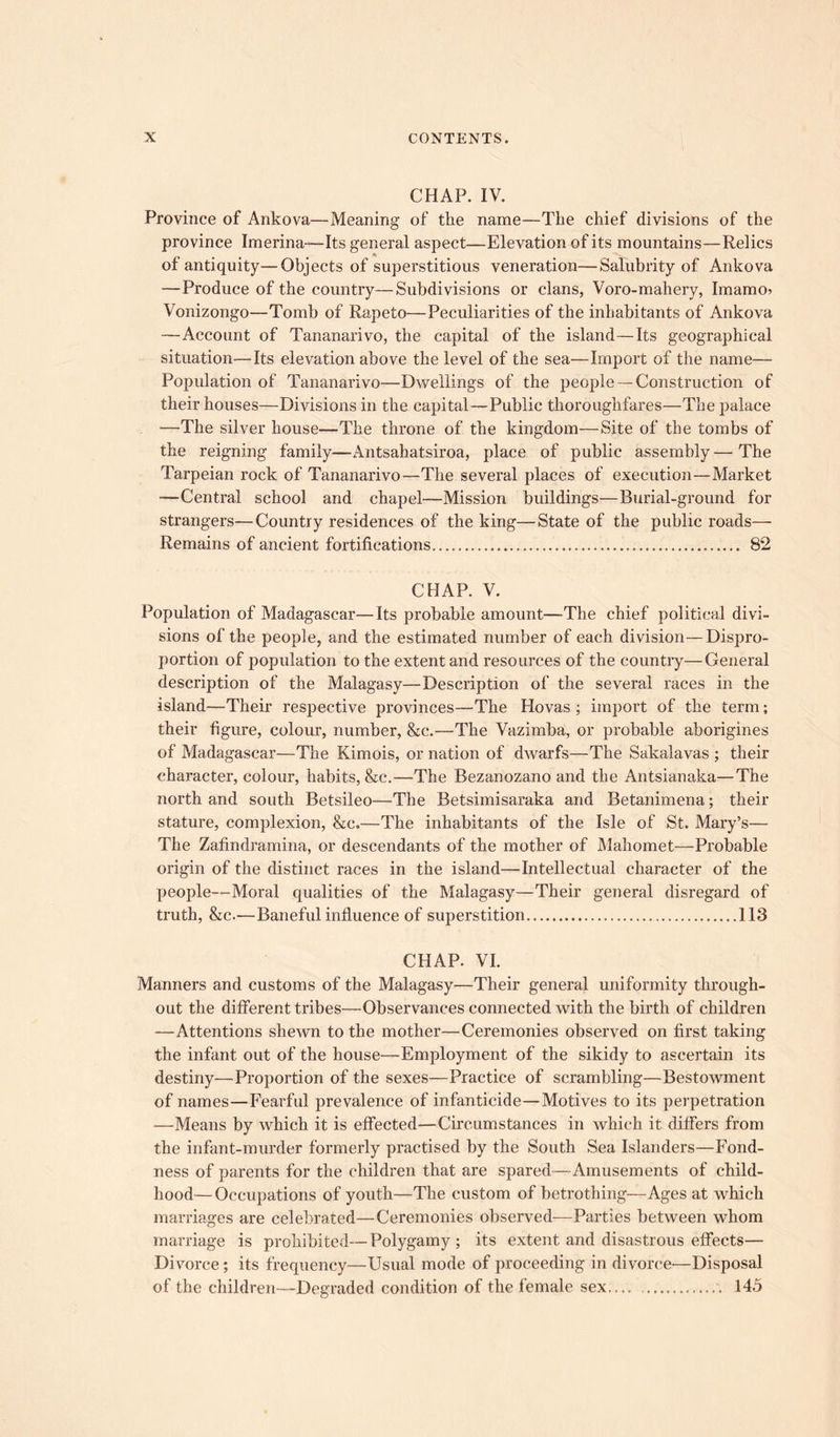 CHAP. IV. Province of Ankova—Meaning of the name—The chief divisions of the province Imerina—Its general aspect—Elevation of its mountains—Relics of antiquity—Objects of superstitious veneration—Salubrity of Ankova —Produce of the country—Subdivisions or clans, Voro-mahery, Imamo? Vonizongo—Tomb of Rapeto—Peculiarities of the inhabitants of Ankova —Account of Tananarivo, the capital of the island—Its geographical situation—Its elevation above the level of the sea—Import of the name— Population of Tananarivo—Dwellings of the people —Construction of their houses—Divisions in the capital—Public thoroughfares—The palace —The silver house—The throne of the kingdom—Site of the tombs of the reigning family—Antsahatsiroa, place of public assembly—The Tarpeian rock of Tananarivo—The several places of execution—Market ■—Central school and chapel—Mission buildings—Burial-ground for strangers—Country residences of the king—State of the public roads— Remains of ancient fortifications 82 CHAP. V. Population of Madagascar—Its probable amount—The chief political divi- sions of the people, and the estimated number of each division—Dispro- portion of population to the extent and resources of the country—General description of the Malagasy—Description of the several races in the island—Their respective provinces—The Hovas ; import of the term; their figure, colour, number, &c.—The Vazimba, or probable aborigines of Madagascar—The Kimois, or nation of dwarfs—The Sakalavas ; their character, colour, habits, &c.—The Bezanozano and the Antsianaka—The north and south Betsileo—The Betsimisaraka and Betanimena; their stature, complexion, &c.—The inhabitants of the Isle of St. Mary’s— The Zafindramina, or descendants of the mother of Mahomet—Probable origin of the distinct races in the island—Intellectual character of the people—Moral qualities of the Malagasy—Their general disregard of truth, &c.—Baneful influence of superstition 113 CHAP. VI. Manners and customs of the Malagasy—Their general uniformity through- out the different tribes—Observances connected with the birth of children —Attentions shewn to the mother—Ceremonies observed on first taking the infant out of the house—Employment of the sikidy to ascertain its destiny—Proportion of the sexes—Practice of scrambling—Bestowment of names—Fearful prevalence of infanticide—Motives to its perpetration —Means by which it is effected—Circumstances in which it differs from the infant-murder formerly practised by the South Sea Islanders—Fond- ness of parents for the children that are spared—Amusements of child- hood— Occupations of youth—The custom of betrothing—Ages at which marriages are celebrated—Ceremonies observed—Parties between whom marriage is prohibited—Polygamy; its extent and disastrous effects— Divorce; its frequency—Usual mode of proceeding in divorce—Disposal of the children—Degraded condition of the female sex \ 145