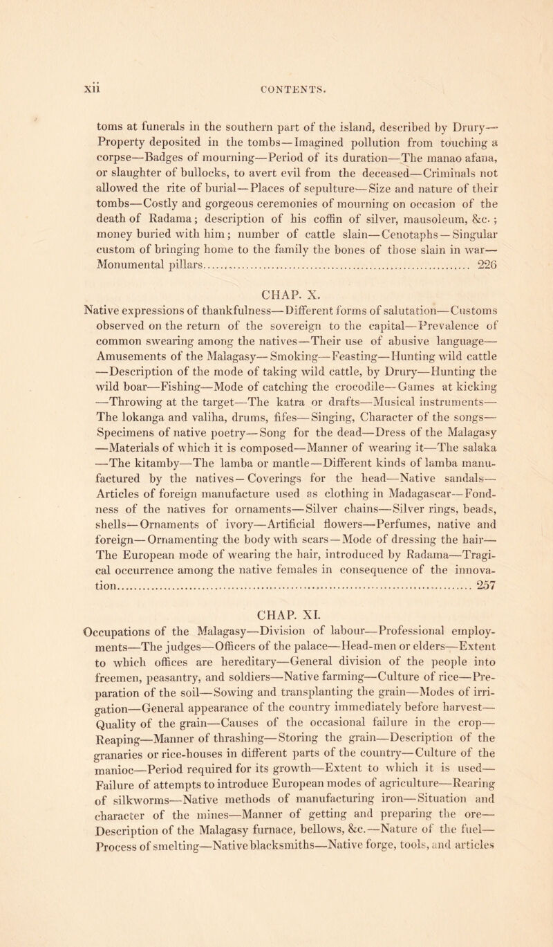 toms at funerals in the southern part of the island, described by Drury— Property deposited in the tombs—Imagined pollution from touching a corpse—Badges of mourning—Period of its duration—The manao afana, or slaughter of bullocks, to avert evil from the deceased—Criminals not allowed the rite of burial—Places of sepulture—Size and nature of their tombs—Costly and gorgeous ceremonies of mourning on occasion of the death of Radama; description of his coffin of silver, mausoleum, &c. ; money buried with him; number of cattle slain—Cenotaphs —Singular custom of bringing home to the family the bones of those slain in war— Monumental pillars 226 CHAP. X. Native expressions of thankfulness—Different forms of salutation—Customs observed on the return of the sovereign to the capital—Prevalence of common swearing among the natives—Their use of abusive language—• Amusements of the Malagasy—Smoking—Feasting—Hunting wild cattle —Description of the mode of taking wild cattle, by Drury—Hunting the wild boar—Fishing—Mode of catching the crocodile— Games at kicking —Throwing at the target—The katra or drafts—Musical instruments— The lokanga and valiha, drums, fifes—Singing, Character of the songs— Specimens of native poetry—Song for the dead—Dress of the Malagasy •—Materials of which it is composed—Manner of wearing it—The salaka —The kitamby—The lamba or mantle—Different kinds of lamba manu- factured by the natives—Coverings for the head-—Native sandals— Articles of foreign manufacture used as clothing in Madagascar—Fond- ness of the natives for ornaments—Silver chains—Silver rings, beads, shells—Ornaments of ivory—Artificial flowers—Perfumes, native and foreign—Ornamenting the body with scars — Mode of dressing the hair— The European mode of wearing the hair, introduced by Radama—Tragi- cal occurrence among the native females in consequence of the innova- tion 257 CHAP. XI. Occupations of the Malagasy—Division of labour—Professional employ- ments—The judges—Officers of the palace—Head-men or elders—Extent to which offices are hereditary—General division of the people into freemen, peasantry, and soldiers—Native farming—Culture of rice—Pre- paration of the soil—Sowing and transplanting the grain—Modes of irri- gation—General appearance of the country immediately before harvest— Quality of the grain—Causes of the occasional failure in the crop— Reaping—Manner of thrashing—Storing the grain—Description of the granaries or rice-houses in different parts of the country—Culture of the manioc—Period required for its growth—Extent to which it is used— Failure of attempts to introduce European modes of agriculture—Rearing of silkworms—Native methods of manufacturing iron—Situation and character of the mines—Manner of getting and preparing the ore— Description of the Malagasy furnace, bellows, &c.—Nature of the fuel— Process of smelting—Native blacksmiths—Native forge, tools, and articles