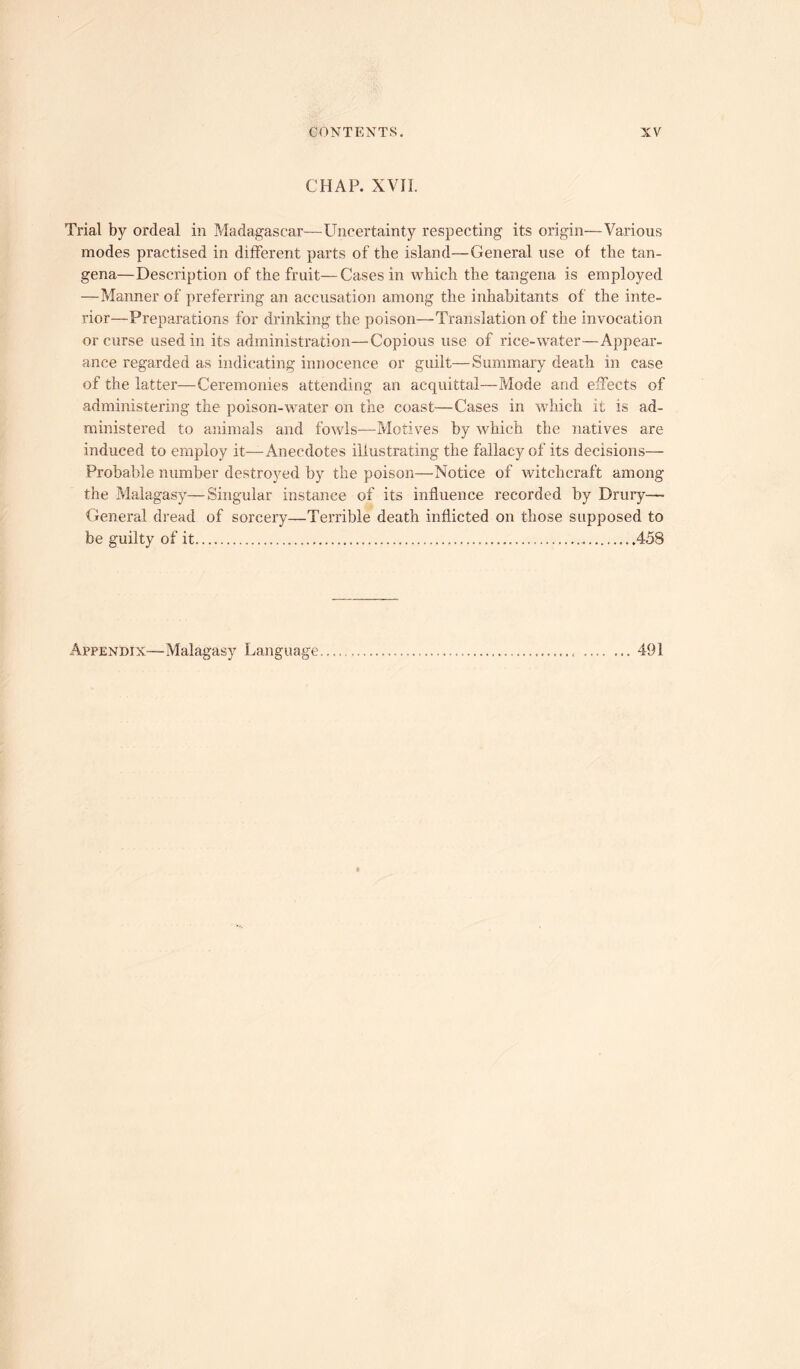 CHAP. XVII. Trial by ordeal in Madagascar—Uncertainty respecting its origin—Various modes practised in different parts of tbe island—General use of the tan- gena—Description of the fruit—Cases in which the tangena is employed —Manner of preferring an accusation among the inhabitants of the inte- rior—Preparations for drinking the poison—Translation of the invocation or curse used in its administration—Copious use of rice-water—Appear- ance regarded as indicating innocence or guilt—Summary death in case of the latter—Ceremonies attending an acquittal—Mode and effects of administering the poison-water on the coast—Cases in which it is ad- ministered to animals and fowls—Motives by which the natives are induced to employ it—Anecdotes illustrating the fallacy of its decisions— Probable number destroyed by the poison—Notice of witchcraft among the Malagasy—Singular instance of its influence recorded by Drury— General dread of sorcery—Terrible death inflicted on those supposed to be guilty of it 458 Appendix—Malagasy Language 491