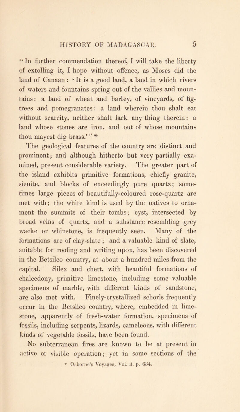 In further commendation thereof, I will take the liberty of extolling it, I hope without offence, as Moses did the land of Canaan : ‘ It is a good land, a land in which rivers of waters and fountains spring out of the vallies and moun- tains: a land of wheat and barley, of vineyards, of fig- trees and pomegranates: a land wherein thou shalt eat without scarcity, neither shalt lack any thing therein: a land whose stones are iron, and out of whose mountains thou mayest dig brass.5 ” * The geological features of the country are distinct and prominent; and although hitherto but very partially exa- mined, present considerable variety. The greater part of the island exhibits primitive formations, chiefly granite, sienite, and blocks of exceedingly pure quartz; some- times large pieces of beautifully-coloured rose-quartz are met with; the white kind is used by the natives to orna- ment the summits of their tombs; cyst, intersected by broad veins of quartz, and a substance resembling grey wacke or whinstone, is frequently seen. Many of the formations are of clay-slate ; and a valuable kind of slate, suitable for roofing and writing upon, has been discovered in the Betsileo country, at about a hundred miles from the capital. Silex and chert, with beautiful formations of chalcedony, primitive limestone, including some valuable specimens of marble, with different kinds of sandstone, are also met with. Finely-crystallized schorls frequently occur in the Betsileo country, where, embedded in lime- stone, apparently of fresh-water formation, specimens of fossils, including serpents, lizards, cameleons, with different kinds of vegetable fossils, have been found. No subterranean fires are known to be at present in active or visible operation; yet in some sections of the * Osborne’s Voyages, Vol. ii. p. 634.