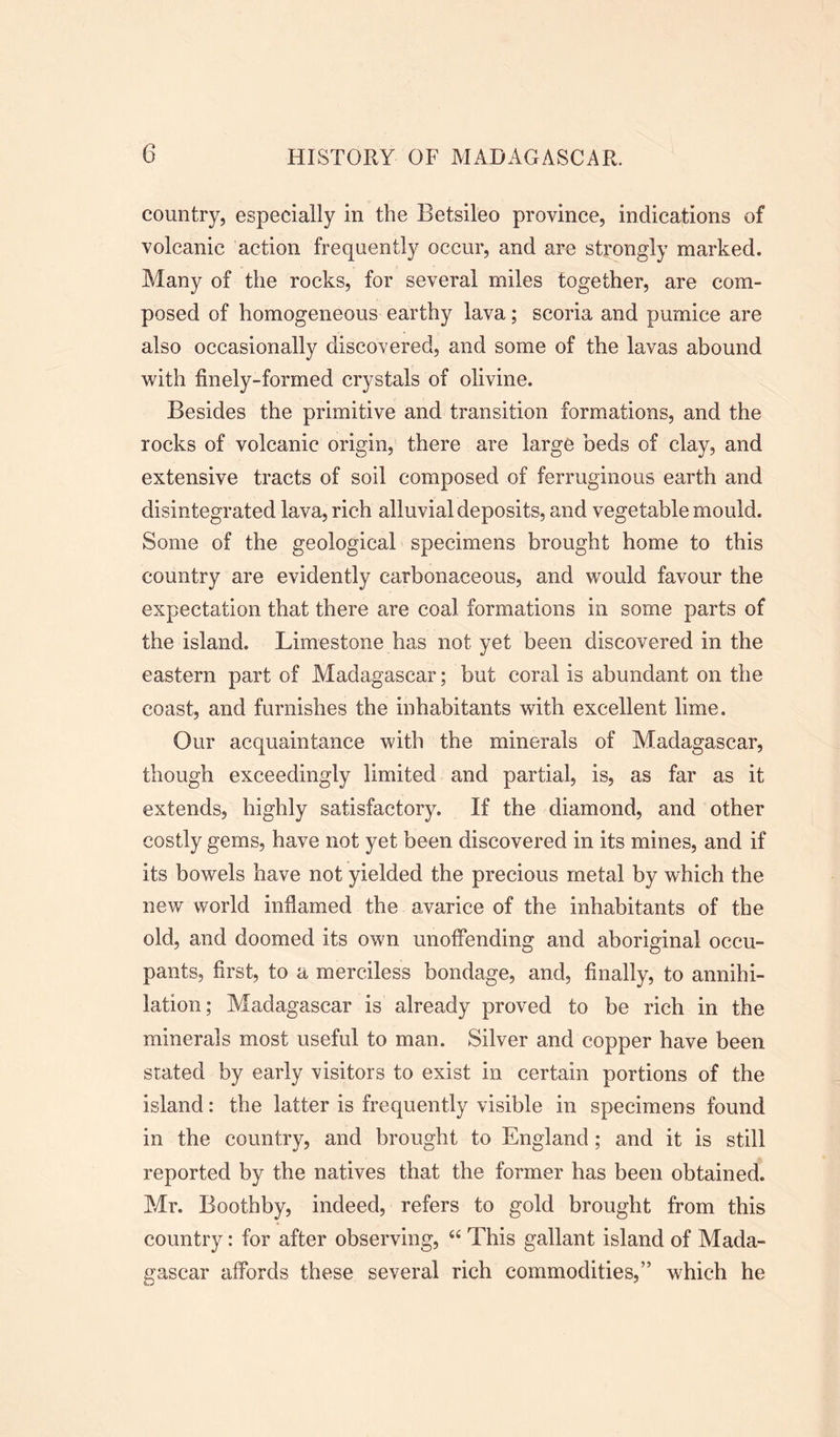 country, especially in the Betsileo province, indications of volcanic action frequently occur, and are strongly marked. Many of the rocks, for several miles together, are com- posed of homogeneous earthy lava; scoria and pumice are also occasionally discovered, and some of the lavas abound with finely-formed crystals of olivine. Besides the primitive and transition formations, and the rocks of volcanic origin, there are large beds of clay, and extensive tracts of soil composed of ferruginous earth and disintegrated lava, rich alluvial deposits, and vegetable mould. Some of the geological specimens brought home to this country are evidently carbonaceous, and would favour the expectation that there are coal formations in some parts of the island. Limestone has not yet been discovered in the eastern part of Madagascar; but coral is abundant on the coast, and furnishes the inhabitants with excellent lime. Our acquaintance with the minerals of Madagascar, though exceedingly limited and partial, is, as far as it extends, highly satisfactory. If the diamond, and other costly gems, have not yet been discovered in its mines, and if its bowels have not yielded the precious metal by which the new world inflamed the avarice of the inhabitants of the old, and doomed its own unoffending and aboriginal occu- pants, first, to a merciless bondage, and, finally, to annihi- lation; Madagascar is already proved to be rich in the minerals most useful to man. Silver and copper have been stated by early visitors to exist in certain portions of the island: the latter is frequently visible in specimens found in the country, and brought to England; and it is still reported by the natives that the former has been obtained. Mr. Boothby, indeed, refers to gold brought from this country: for after observing, “ This gallant island of Mada- gascar affords these several rich commodities,” which he