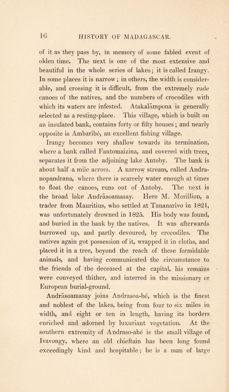 of it as they pass by, in memory of some fabled event of olden time. The next is one of the most extensive and beautiful in the whole series of lakes; it is called Irangy. In some places it is narrow ; in others, the width is consider- able, and crossing it is difficult, from the extremely rude canoes of the natives, and the numbers of crocodiles with which its waters are infested. Atakalampona is generally selected as a resting-place. This village, which is built on an insulated bank, contains forty or fifty houses; and nearly opposite is Ambaribe, an excellent fishing village. Irangy becomes very shallow towards its termination, where a bank called Fantomaizina, and covered with trees, separates it from the adjoining lake Antoby. The bank is about half a mile across. A narrow stream, called Andra- nopandrana, where there is scarcely water enough at times to float the canoes, runs out of Antoby. The next is the broad lake Andrasoamasay. Here M. Morillion, a trader from Mauritius, who settled at Tananarivo in 1821, was unfortunately drowned in 1825. His body was found, and buried in the bank by the natives. It was afterwards burrowed up, and partly devoured, by crocodiles. The natives again got possession of it, wrapped it in cloths, and placed it in a tree, beyond the reach of these formidable animals, and having communicated the circumstance to the friends of the deceased at the capital, his remains were conveyed thither, and interred in the missionary or European burial-ground. Andrasoamasay joins Andrasoa-be, which is the finest and noblest of the lakes, being from four to six miles in width, and eight or ten in length, having its borders enriched and adorned by luxuriant vegetation. At the southern extremity of Andraso-abe is the small village of Ivavongy, where an old chieftain has been long found exceedingly kind and hospitable; he is a man of large