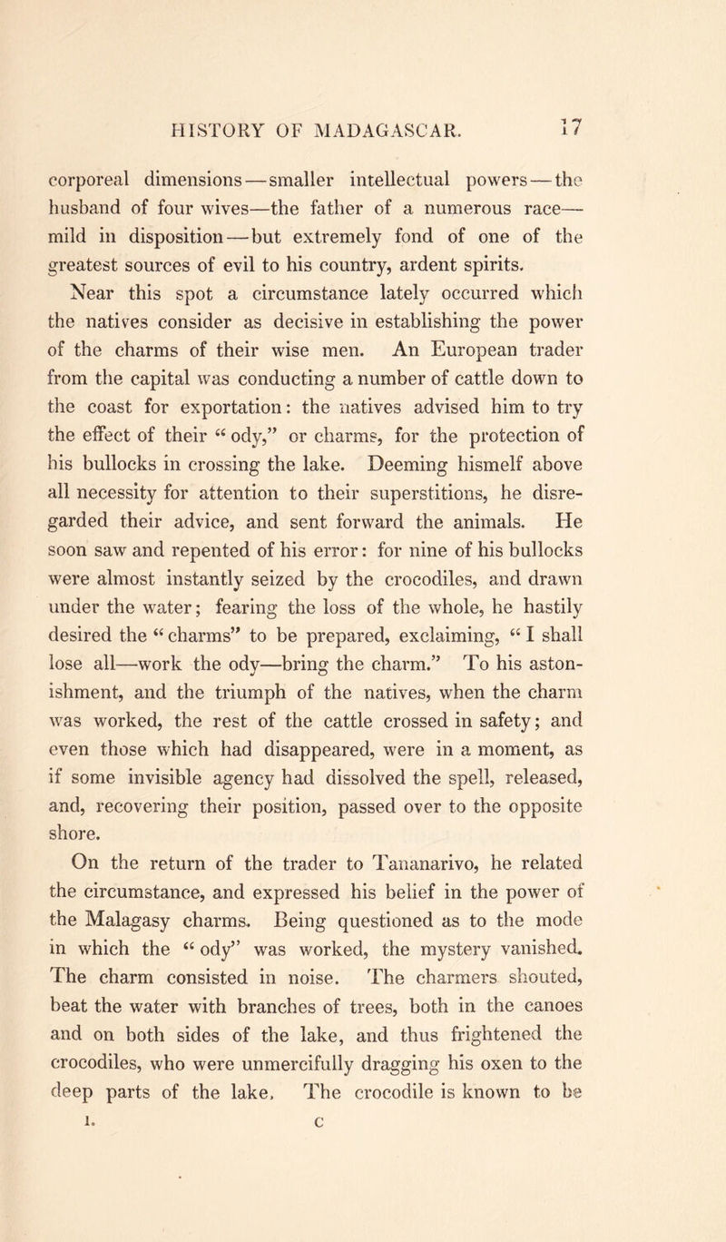 7 corporeal dimensions — smaller intellectual powers — the husband of four wives—the father of a numerous race— mild in disposition — but extremely fond of one of the greatest sources of evil to his country, ardent spirits. Near this spot a circumstance lately occurred which the natives consider as decisive in establishing the power of the charms of their wise men. An European trader from the capital was conducting a number of cattle down to the coast for exportation: the natives advised him to try the effect of their 44 ody,” or charms, for the protection of his bullocks in crossing the lake. Deeming hismelf above all necessity for attention to their superstitions, he disre- garded their advice, and sent forward the animals. He soon saw and repented of his error: for nine of his bullocks were almost instantly seized by the crocodiles, and drawn under the water; fearing the loss of the whole, he hastily desired the 44 charms’' to be prepared, exclaiming, 441 shall lose all—work the ody—bring the charm.” To his aston- ishment, and the triumph of the natives, when the charm was worked, the rest of the cattle crossed in safety; and even those which had disappeared, were in a moment, as if some invisible agency had dissolved the spell, released, and, recovering their position, passed over to the opposite shore. On the return of the trader to Tananarivo, he related the circumstance, and expressed his belief in the power of the Malagasy charms.. Being questioned as to the mode in which the 44 ody” was worked, the mystery vanished. The charm consisted in noise. The charmers shouted, beat the water with branches of trees, both in the canoes and on both sides of the lake, and thus frightened the crocodiles, who were unmercifully dragging his oxen to the deep parts of the lake. The crocodile is known to be l. c