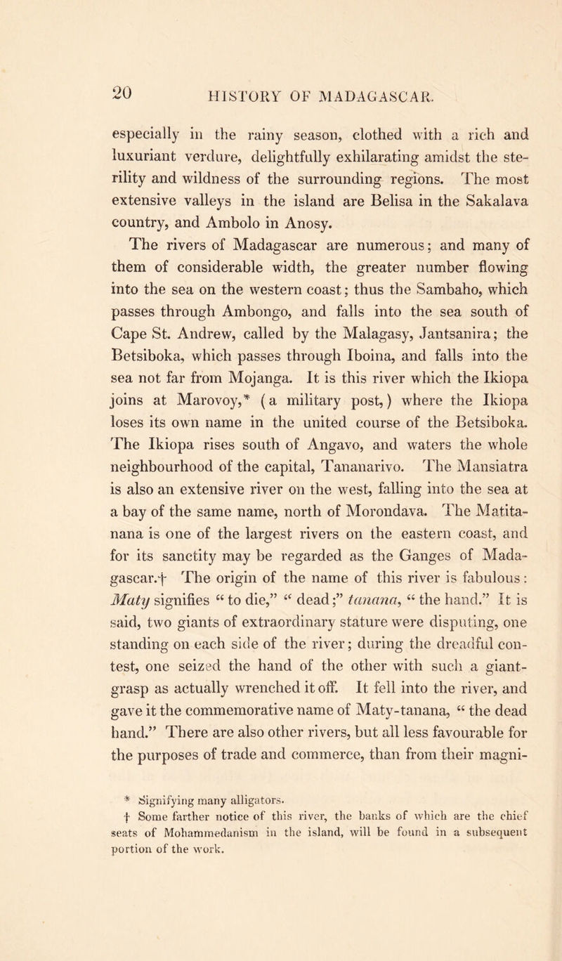 especially in the rainy season, clothed with a rich and luxuriant verdure, delightfully exhilarating amidst the ste- rility and wildness of the surrounding regions. The most extensive valleys in the island are Belisa in the Sakalava country, and Ambolo in Anosy. The rivers of Madagascar are numerous; and many of them of considerable width, the greater number flowing into the sea on the western coast; thus the Sambaho, which passes through Ambongo, and falls into the sea south of Cape St. Andrew, called by the Malagasy, Jantsanira; the Betsiboka, which passes through Iboina, and falls into the sea not far from Mojanga. It is this river which the Ikiopa joins at Marovoy,* (a military post,) where the Ikiopa loses its own name in the united course of the Betsiboka. The Ikiopa rises south of Angavo, and waters the whole neighbourhood of the capital, Tananarivo. The Mansiatra is also an extensive river on the west, falling into the sea at a bay of the same name, north of Morondava. The Matita- nana is one of the largest rivers on the eastern coast, and for its sanctity may be regarded as the Ganges of Mada- gascar, f The origin of the name of this river is fabulous : Maty signifies 44 to die,” 44 deadtanana, 44 the hand.” It is said, two giants of extraordinary stature were disputing, one standing on each side of the river; during the dreadful con- test, one seized the hand of the other with such a giant- grasp as actually wrenched it off. It fell into the river, and gave it the commemorative name of Maty-tanana, 44 the dead hand.” There are also other rivers, but all less favourable for the purposes of trade and commerce, than from their magni- * Signifying many alligators. {• Some farther notice of this river, the banks of which are the chief seats of Mohammedanism in the island, will be found in a subsequent portion of the work.
