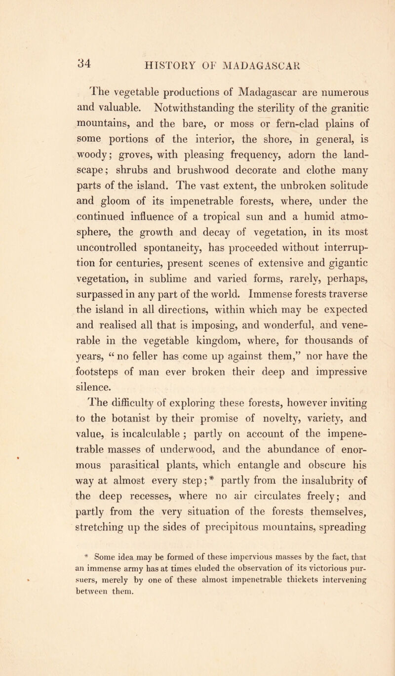 The vegetable productions of Madagascar are numerous and valuable. Notwithstanding the sterility of the granitic mountains, and the bare, or moss or fern-clad plains of some portions of the interior, the shore, in general, is woody; groves, with pleasing frequency, adorn the land- scape; shrubs and brushwood decorate and clothe many parts of the island. The vast extent, the unbroken solitude and gloom of its impenetrable forests, where, under the continued influence of a tropical sun and a humid atmo- sphere, the growth and decay of vegetation, in its most uncontrolled spontaneity, has proceeded without interrup- tion for centuries, present scenes of extensive and gigantic vegetation, in sublime and varied forms, rarely, perhaps, surpassed in any part of the world. Immense forests traverse the island in all directions, within which may be expected and realised all that is imposing, and wonderful, and vene- rable in the vegetable kingdom, where, for thousands of years, “no feller has come up against them,” nor have the footsteps of man ever broken their deep and impressive silence. The difficulty of exploring these forests, however inviting to the botanist by their promise of novelty, variety, and value, is incalculable ; partly on account of the impene- trable masses of underwood, and the abundance of enor- mous parasitical plants, which entangle and obscure his way at almost every step; * partly from the insalubrity of the deep recesses, where no air circulates freely; and partly from the very situation of the forests themselves, stretching up the sides of precipitous mountains, spreading * Some idea may be formed of these impervious masses by the fact, that an immense army has at times eluded the observation of its victorious pur- suers, merely by one of these almost impenetrable thickets intervening between them.