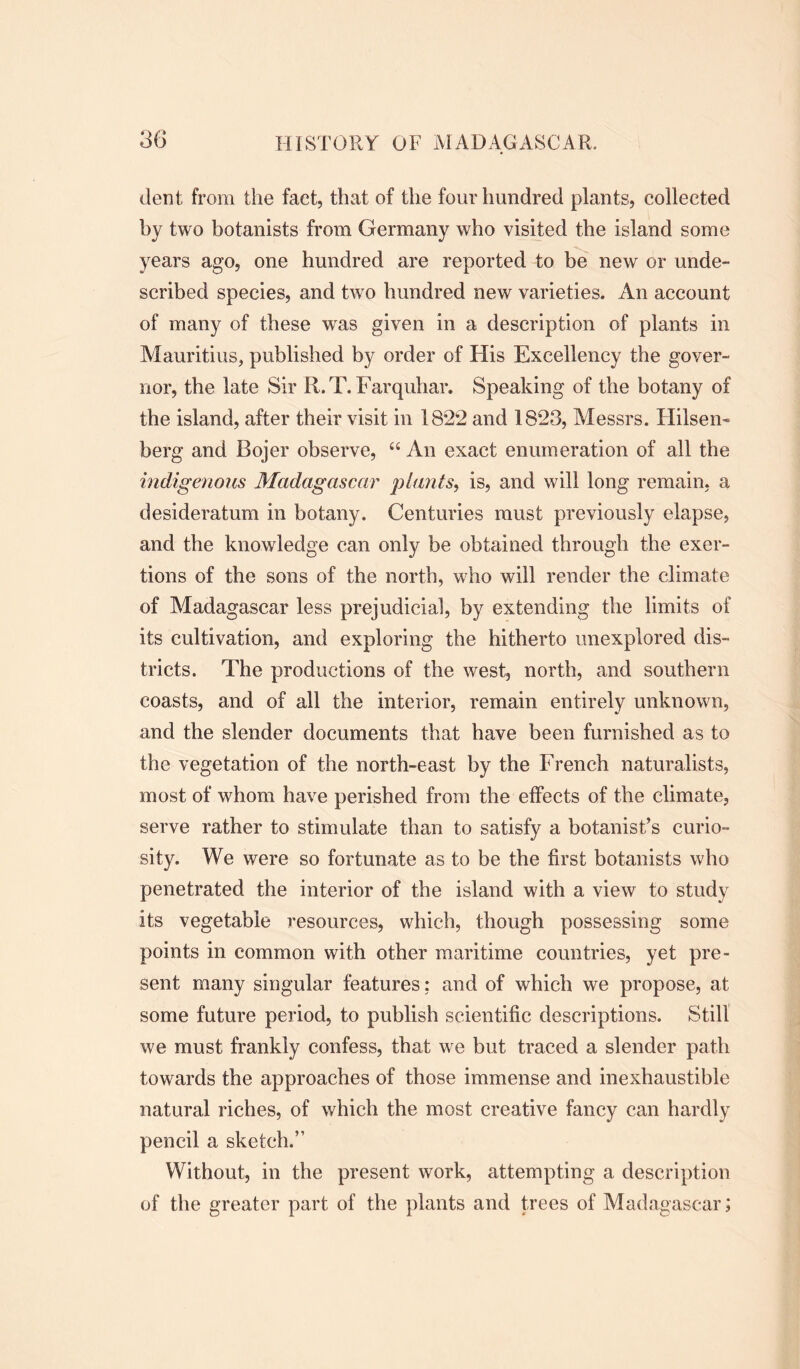 dent from the fact, that of the four hundred plants, collected by two botanists from Germany who visited the island some years ago, one hundred are reported to be new or unde- scribed species, and two hundred new varieties. An account of many of these was given in a description of plants in Mauritius, published by order of His Excellency the gover- nor, the late Sir R.T. Farquhar. Speaking of the botany of the island, after their visit in 18*22 and 1823, Messrs. Hilsen- berg and Bojer observe, “ An exact enumeration of all the indigenous Madagascar plants, is, and will long remain, a desideratum in botany. Centuries must previously elapse, and the knowledge can only be obtained through the exer- tions of the sons of the north, who will render the climate of Madagascar less prejudicial, by extending the limits of its cultivation, and exploring the hitherto unexplored dis- tricts. The productions of the west, north, and southern coasts, and of all the interior, remain entirely unknown, and the slender documents that have been furnished as to the vegetation of the north-east by the French naturalists, most of whom have perished from the effects of the climate, serve rather to stimulate than to satisfy a botanist’s curio- sity. We were so fortunate as to be the first botanists who penetrated the interior of the island with a view to study its vegetable resources, which, though possessing some points in common with other maritime countries, yet pre- sent many singular features; and of which we propose, at some future period, to publish scientific descriptions. Still we must frankly confess, that we but traced a slender path towards the approaches of those immense and inexhaustible natural riches, of which the most creative fancy can hardly pencil a sketch.” Without, in the present work, attempting a description of the greater part of the plants and trees of Madagascar;