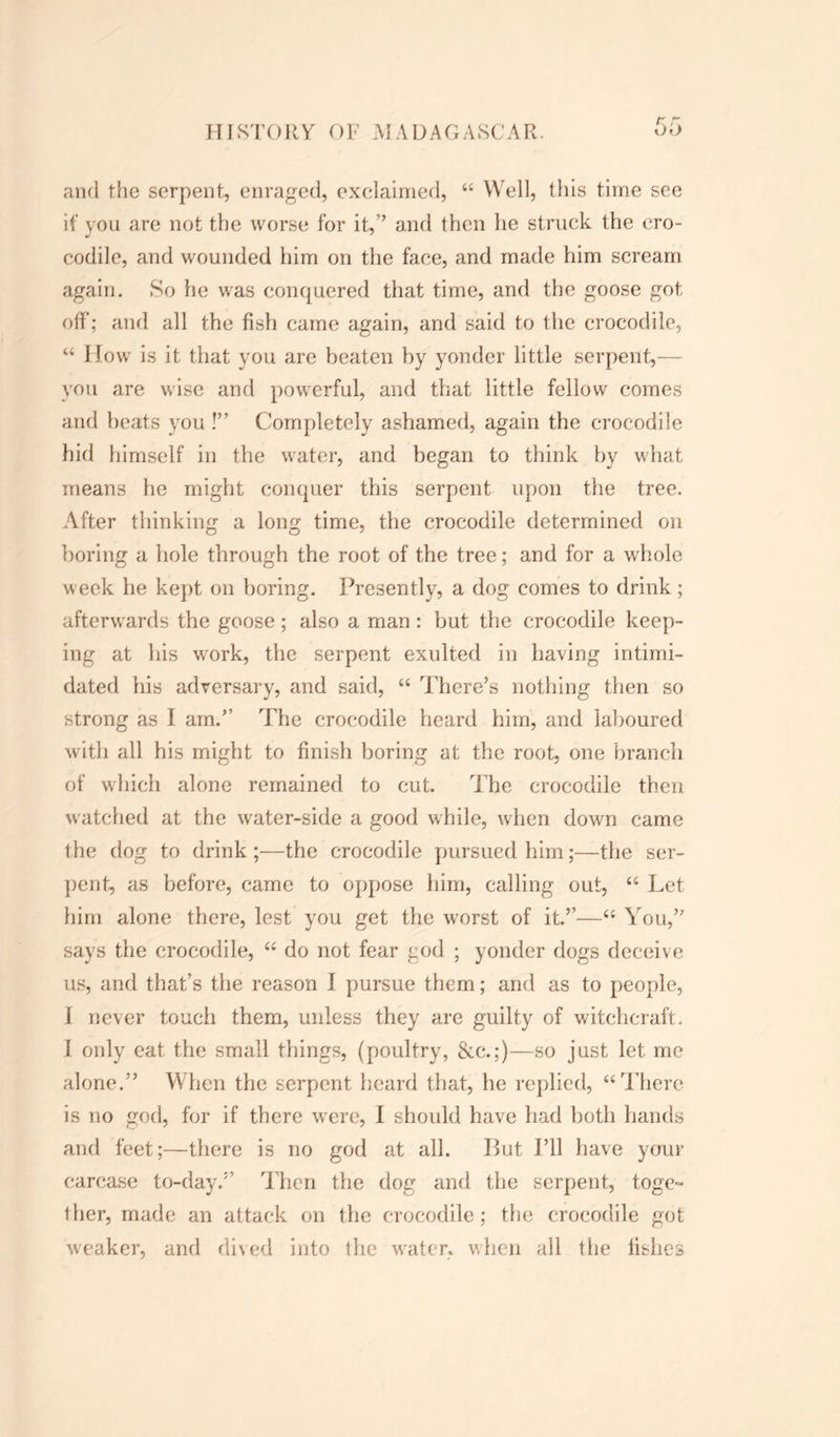 and the serpent, enraged, exclaimed, 44 Well, this time see if you are not the worse for it,” and then he struck the cro- codile, and wounded him on the face, and made him scream again. So he was conquered that time, and the goose got off; and all the fish came again, and said to the crocodile, 44 How is it that you are heaten hy yonder little serpent,— you are wise and powerful, and that little fellow comes and beats you !” Completely ashamed, again the crocodile hid himself in the water, and began to think hy what means he might conquer this serpent upon the tree. After thinking a long time, the crocodile determined on boring a hole through the root of the tree; and for a whole week he kept on boring. Presently, a dog comes to drink; afterwards the goose ; also a man: but the crocodile keep- ing at his work, the serpent exulted in having intimi- dated his adversary, and said, 44 There’s nothing then so strong as I am.” The crocodile heard him, and laboured with all his might to finish boring at the root, one branch of which alone remained to cut. T he crocodile then watched at the water-side a good while, when down came the dog to drink;—the crocodile pursued him;—the ser- pent, as before, came to oppose him, calling out, 44 Let him alone there, lest you get the worst of it.”—44 You,” says the crocodile, 44 do not fear god ; yonder dogs deceive us, and that’s the reason I pursue them; and as to people, i never touch them, unless they are guilty of witchcraft. I only eat the small things, (poultry, &c.;)—so just let me alone.” When the serpent heard that, he replied, “There is no god, for if there were, I should have had both hands and feet;—there is no god at all. Put I’ll have your carcase to-day.” Then the dog and the serpent, toge- ther, made an attack on the crocodile; the crocodile got weaker, and dived into the water, when all the fishes