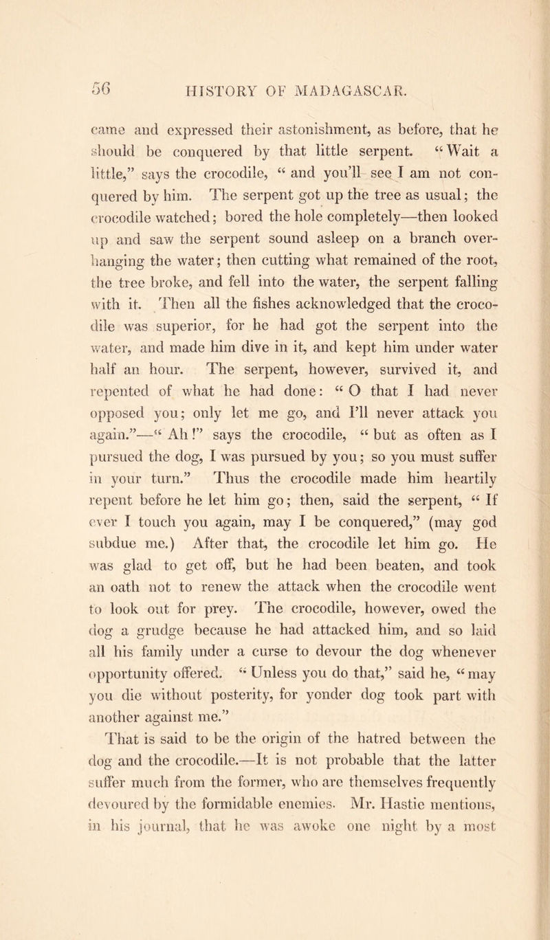 came and expressed their astonishment, as before, that he should be conquered by that little serpent. 44 Wait a little,” says the crocodile, 44 and you’ll see I am not con- quered by him. The serpent got up the tree as usual; the crocodile watched; bored the hole completely—then looked up and saw the serpent sound asleep on a branch over- hanging the water; then cutting what remained of the root, the tree broke, and fell into the water, the serpent falling with it. Then all the fishes acknowledged that the croco- dile was superior, for he had got the serpent into the water, and made him dive in it, and kept him under water half an hour. The serpent, however, survived it, and repented of what he had done: 44 O that I had never opposed you; only let me go, and I’ll never attack you again.”—44 Ah!” says the crocodile, 44 but as often as I pursued the dog, I was pursued by you; so you must suffer in your turn.” Thus the crocodile made him heartily repent before he let him go; then, said the serpent, 44 If ever I touch you again, may I be conquered,” (may god subdue me.) After that, the crocodile let him go. He was glad to get off, but he had been beaten, and took an oath not to renew the attack when the crocodile went to look out for prey. The crocodile, however, owed the dog a grudge because he had attacked him, and so laid all his family under a curse to devour the dog whenever opportunity offered. 4* Unless you do that,” said he, 44 may you die without posterity, for yonder dog took part with another against me.” That is said to be the origin of the hatred between the dog and the crocodile.—It is not probable that the latter suffer much from the former, who are themselves frequently devoured by the formidable enemies. Mr. Hastie mentions, in his journal, that he was awoke one night by a most