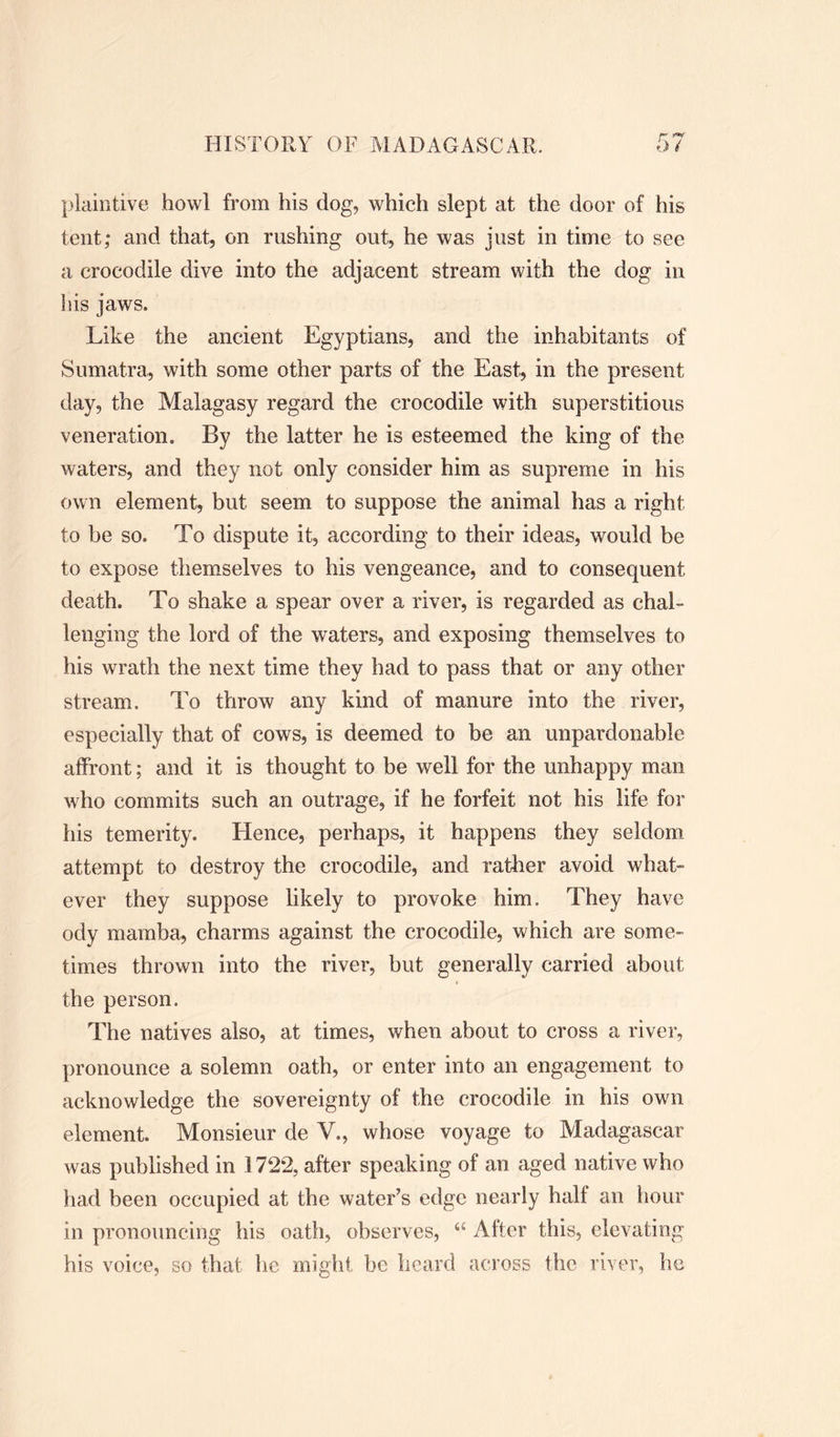 plaintive howl from his dog, which slept at the door of his tent; and that, on rushing out, he was just in time to see a crocodile dive into the adjacent stream with the dog in his jaws. Like the ancient Egyptians, and the inhabitants of Sumatra, with some other parts of the East, in the present day, the Malagasy regard the crocodile with superstitious veneration. By the latter he is esteemed the king of the waters, and they not only consider him as supreme in his own element, but seem to suppose the animal has a right to be so. To dispute it, according to their ideas, would be to expose themselves to his vengeance, and to consequent death. To shake a spear over a river, is regarded as chal- lenging the lord of the waters, and exposing themselves to his wrath the next time they had to pass that or any other stream. To throw any kind of manure into the river, especially that of cows, is deemed to be an unpardonable affront; and it is thought to be well for the unhappy man who commits such an outrage, if he forfeit not his life for his temerity. Hence, perhaps, it happens they seldom attempt to destroy the crocodile, and rather avoid what- ever they suppose likely to provoke him. They have ody mamba, charms against the crocodile, which are some- times thrown into the river, but generally carried about the person. The natives also, at times, when about to cross a river, pronounce a solemn oath, or enter into an engagement to acknowledge the sovereignty of the crocodile in his own element. Monsieur de V., whose voyage to Madagascar was published in 1722, after speaking of an aged native who had been occupied at the water’s edge nearly half an hour in pronouncing his oath, observes, “ After this, elevating his voice, so that he might be heard across the river, he