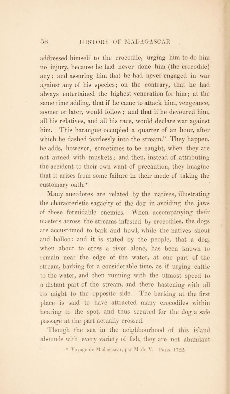 addressed himself to the crocodile, urging him to do him no injury, because he had never done him (the crocodile) any; and assuring him that he had never engaged in war against any of his species; on the contrary, that he had always entertained the highest veneration for him; at the same time adding, that if he came to attack him, vengeance, sooner or later, would follow; and that if he devoured him, all his relatives, and all his race, would declare war against him. This harangue occupied a quarter of an hour, after which he dashed fearlessly into the stream.” They happen, he adds, however, sometimes to be caught, when they are not armed with muskets; and then, instead of attributing the accident to their own want of precaution, they imagine that it arises from some failure in their mode of taking the c* customary oath.* Many anecdotes are related by the natives, illustrating the characteristic sagacity of the dog in avoiding the jaws of these formidable enemies. When accompanying their masters across the streams infested by crocodiles, the dogs are accustomed to bark and howl, while the natives shout and halloo: and it is stated by the people, that a dog, when about to cross a river alone, has been known to remain near the edge of the water, at one part of the stream, barking for a considerable time, as if urging cattle to the water, and then running with the utmost speed to a distant part of the stream, and there hastening with all its might to the opposite side. The barking at the first place is said to have attracted many crocodiles within hearing to the spot, and thus secured for the dog a safe passage at the part actually crossed. Though the sea in the neighbourhood of this island abounds with every variety of fish, they are not abundant * Voyage do Madagascar, par M, do V. Paris, 17±2.