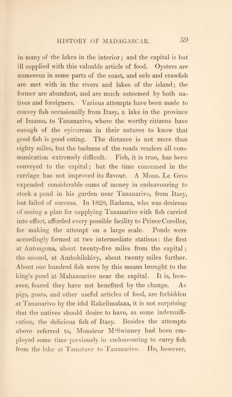 in many of the lakes in the interior; and the capital is but ill supplied with this valuable article of food. Oysters are numerous in some parts of the coast, and eels and crawfish are met with in the rivers and lakes of the island; the former are abundant, and are much esteemed by both na- tives and foreigners. Various attempts have been made to convey fish occasionally from Itasy, a lake in the province of Imamo, to Tananarivo, where the worthy citizens have enough of the epicurean in their natures to know that good fish is good eating. The distance is not more than eighty miles, but the badness of the roads renders all com- munication extremely difficult. Fish, it is true, has been conveyed to the capital; but the time consumed in the carriage has not improved its flavour. A Mons. Le Gros expended considerable sums of money in endeavouring to stock a pond in his garden near Tananarivo, from Itasy, but failed of success. In 1828, Radama, who was desirous of seeing a plan for supplying Tananarivo with fish carried into effect, afforded every possible facility to Prince Coroller, for making the attempt on a large scale. Ponds were accordingly formed at two intermediate stations: the first at Antongona, about twenty-five miles from the capital; the second, at Ambohilehivy, about twenty miles further. About one hundred fish were by this means brought to the king’s pond at Mahazoarivo near the capital. It is, how- ever, feared they have not benefited by the change. As pigs, goats, and other useful articles of food, are forbidden at Tananarivo by the idol Ilakelimalaza, it is not surprising that the natives should desire to have, as some indemnifi- cation, the delicious fish of Itasy. Besides the attempts above referred to, Monsieur MSSwinney had been em- ployed some time previously in endeavouring to carry fish from the lake at Tamatave to Tananarivo. He, however,