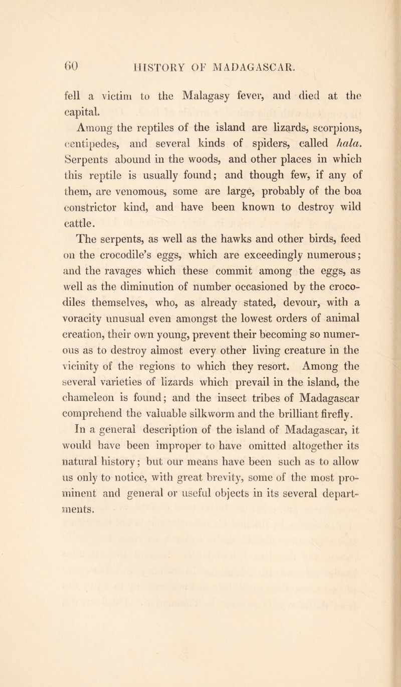fell a victim to the Malagasy fever, and died at the capital. Among the reptiles of the island are lizards, scorpions, centipedes, and several kinds of spiders, called hala. Serpents abound in the woods, and other places in which this reptile is usually found; and though few, if any of them, are venomous, some are large, probably of the boa constrictor kind, and have been known to destroy wild cattle. The serpents, as well as the hawks and other birds, feed on the crocodile’s eggs, which are exceedingly numerous; and the ravages which these commit among the eggs, as well as the diminution of number occasioned by the croco- diles themselves, who, as already stated, devour, with a voracity unusual even amongst the lowest orders of animal creation, their own young, prevent their becoming so numer- ous as to destroy almost every other living creature in the vicinity of the regions to which they resort. Among the several varieties of lizards which prevail in the island, the chameleon is found; and the insect tribes of Madagascar comprehend the valuable silkworm and the brilliant firefly. In a general description of the island of Madagascar, it would have been improper to have omitted altogether its natural history; but our means have been such as to allow us only to notice, with great brevity, some of the most pro- minent and general or useful objects in its several depart- ments.