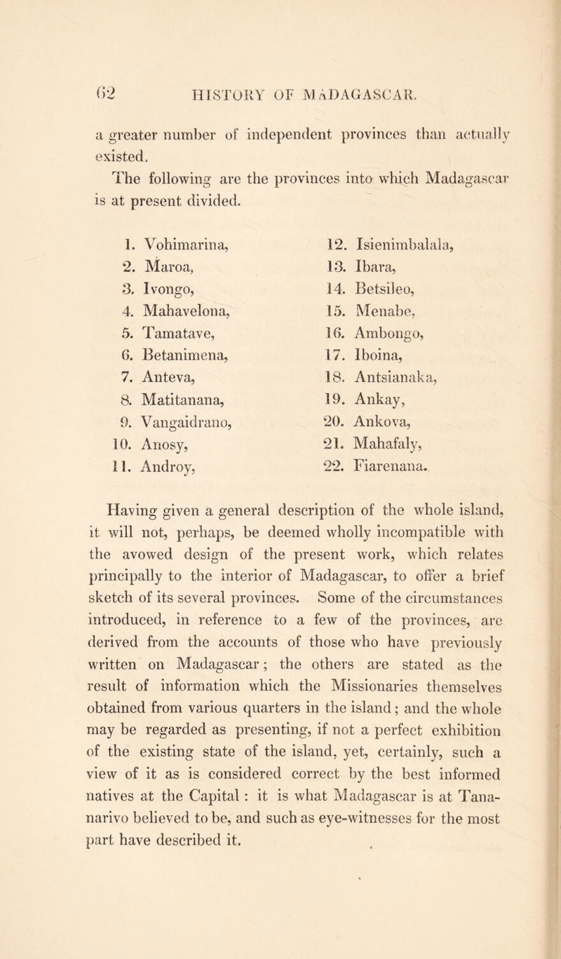 a greater number of independent provinces than actually existed. The following are the provinces into which Madagascar is at present divided. 1. Vohimarina, 2. Maroa, 3. Ivongo, 4. Mahavelona, 5. Tamatave, 6. Betanimena, 7. Anteva, 8. Matitanana, 9. Vangaidrano, 10. Anosy, 11. Androy, 12. Isienimbalala, 13. Ibara, 14. Betsileo, 15. Menabe, 16. Ambongo, 17. Iboina, 18. Antsianaka, 19. Ankay, 20. Ankova, 21. Mahafaly, 22. Fiarenana. Having given a general description of the whole island, it will not, perhaps, be deemed wholly incompatible with the avowed design of the present work, which relates principally to the interior of Madagascar, to offer a brief sketch of its several provinces. Some of the circumstances introduced, in reference to a few of the provinces, are derived from the accounts of those who have previously written on Madagascar; the others are stated as the result of information which the Missionaries themselves obtained from various quarters in the island; and the whole may be regarded as presenting, if not a perfect exhibition of the existing state of the island, yet, certainly, such a view of it as is considered correct by the best informed natives at the Capital: it is what Madagascar is at Tana- narive believed to be, and such as eye-witnesses for the most part have described it.