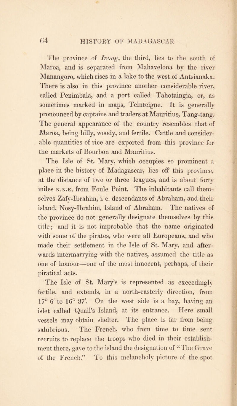 The province of Ivong, the third, lies to the south of Maroa, and is separated from Mahavelona by the river Manangoro, which rises in a lake to the west of Antsianaka. There is also in this province another considerable river, called Penimbala, and a port called Tahotaingia, or, as sometimes marked in maps, Teinteigne. It is generally pronounced by captains and traders at Mauritius, Tang-tang, The general appearance of the country resembles that of Maroa, being hilly, woody, and fertile. Cattle and consider- able quantities of rice are exported from this province for the markets of Bourbon and Mauritius. The Isle of St. Mary, which occupies so prominent a place in the history of Madagascar, lies off this province, at the distance of two or three leagues, and is about forty miles n.n.e. from Foule Point. The inhabitants call them- selves Zafy-Ibrahim, i. e. descendants of Abraham, and their island, Nosy-Ibrahim, Island of Abraham, The natives of the province do not generally designate themselves by this title; and it is not improbable that the name originated with some of the pirates, who were all Europeans, and who made their settlement in the Isle of St. Mary, and after- wards intermarrying with the natives, assumed the title as one of honour—one of the most innocent, perhaps, of their piratical acts. The Isle of St. Mary’s is represented as exceedingly fertile, and extends, in a north-easterly direction, from 17° 6' to 16° 37'. On the west side is a bay, having an islet called Quail’s Island, at its entrance. Here small vessels may obtain shelter. The place is far from being salubrious. The French, who from time to time sent recruits to replace the troops who died in their establish- ment there, gave to the island the designation of “The Grave of the French.” To this melancholy picture of the spot