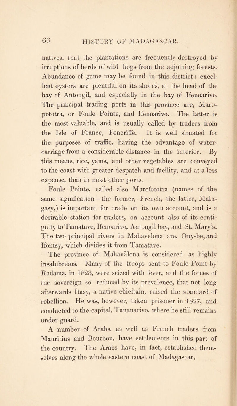 natives, that the plantations are frequently destroyed by irruptions of herds of wild hogs from the adjoining forests. Abundance of game may be found in this district: excel- lent oysters are plentiful on its shores, at the head of the bay of Antongil, and especially in the bay of Ifenoarivo, The principal trading ports in this province are, Maro- pototra, or Foule Pointe, and Ifenoarivo. The latter is the most valuable, and is usually called by traders from the Isle of France, Feneriffe. It is well situated for the purposes of traffic, having the advantage of water- carriage from a considerable distance in the interior. By this means, rice, yams, and other vegetables are conveyed to the coast with greater despatch and facility, and at a less expense, than in most other ports. Foule Pointe, called also Marofototra (names of the same signification—the former, French, the latter, Mala- gasy, ) is important for trade on its own account, and is a desirable station for traders, on account also of its conti- guity toTamatave, Ifenoarivo, Antongil bay, and St. Mary’s. The two principal rivers in Mahavelona are, Ony-be, and Ifontsy, which divides it from Tamatave. The province of Mahavalona is considered as highly insalubrious. Many of the troops sent to Foule Point by Radama, in 1825, were seized with fever, and the forces of the sovereign so reduced by its prevalence, that not long afterwards Itasy, a native chieftain, raised the standard of rebellion. He was, however, taken prisoner in 1827, and conducted to the capital, Tananarive, where he still remains under guard. A number of Arabs, as well as French traders from Mauritius and Bourbon, have settlements in this part of the country. The Arabs have, in fact, established them- selves along the whole eastern coast of Madagascar,