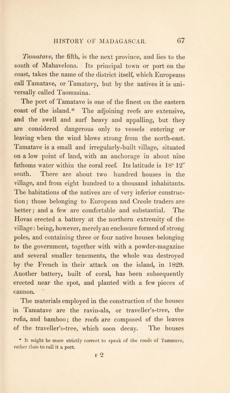Tamatave, the fifth, is the next province, and lies to the south of Mahavelona. Its principal town or port on the coast, takes the name of the district itself, which Europeans call Tamatave, or Tamatavy, but by the natives it is uni- versally called Taomasina. The port of Tamatave is one of the finest on the eastern coast of the island.* The adjoining reefs are extensive, and the swell and surf heavy and appalling, but they are considered dangerous only to vessels entering or leaving when the wind blows strong from the north-east. Tamatave is a small and irregularly-built village, situated on a low point of land, with an anchorage in about nine fathoms water within the coral reef. Its latitude is 18° 12 south. There are about two hundred houses in the village, and from eight hundred to a thousand inhabitants. The habitations of the natives are of very inferior construc- tion ; those belonging to European and Creole traders are better; and a few are comfortable and substantial. The Hovas erected a battery at the northern extremity of the village: being, however, merely an enclosure formed of strong- poles, and containing three or four native houses belonging to the government, together with with a powder-magazine and several smaller tenements, the whole was destroyed by the French in their attack on the island, in 1829. Another battery, built of coral, has been subsequently erected near the spot, and planted with a few pieces of cannon. The materials employed in the construction of the houses in Tamatave are the ravin-ala, or traveller’s-tree, the rofia, and bamboo; the roofs are composed of the leaves of the traveller’s-tree, which soon decay. The houses * It might be more strictly correct to speak of the roads of Tamatave, rather than to call it a port F 2