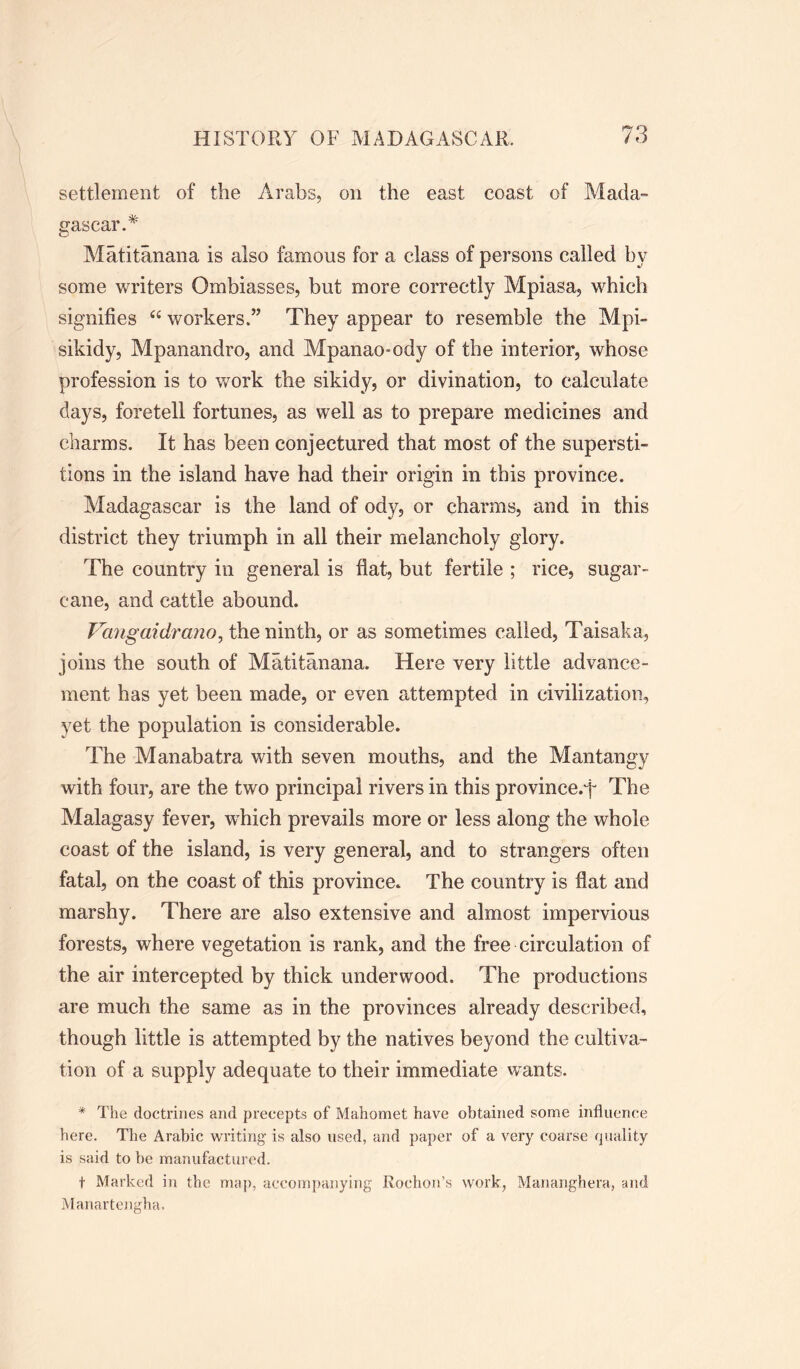 settlement of the Arabs, on the east coast of Mada- gascar.* Matitanana is also famous for a class of persons called hy some writers Ombiasses, but more correctly Mpiasa, which signifies 66 workers.” They appear to resemble the Mpi- sikidy, Mpanandro, and Mpanao-ody of the interior, whose profession is to work the sikidy, or divination, to calculate days, foretell fortunes, as well as to prepare medicines and charms. It has been conjectured that most of the supersti- tions in the island have had their origin in this province. Madagascar is the land of ody, or charms, and in this district they triumph in all their melancholy glory. The country in general is fiat, but fertile ; rice, sugar- cane, and cattle abound. Vangaidrano, the ninth, or as sometimes called, Taisaka, joins the south of Matitanana. Here very little advance- ment has yet been made, or even attempted in civilization, yet the population is considerable. The Manabatra with seven mouths, and the Mantangy with four, are the two principal rivers in this province.f The Malagasy fever, which prevails more or less along the whole coast of the island, is very general, and to strangers often fatal, on the coast of this province. The country is flat and marshy. There are also extensive and almost impervious forests, where vegetation is rank, and the free circulation of the air intercepted by thick underwood. The productions are much the same as in the provinces already described, though little is attempted by the natives beyond the cultiva- tion of a supply adequate to their immediate wants. * The doctrines and precepts of Mahomet have obtained some influence here. The Arabic writing is also used, and paper of a very coarse quality is said to be manufactured. t Marked in the map, accompanying Rodion’s work, Mananghera, and Manartengha.