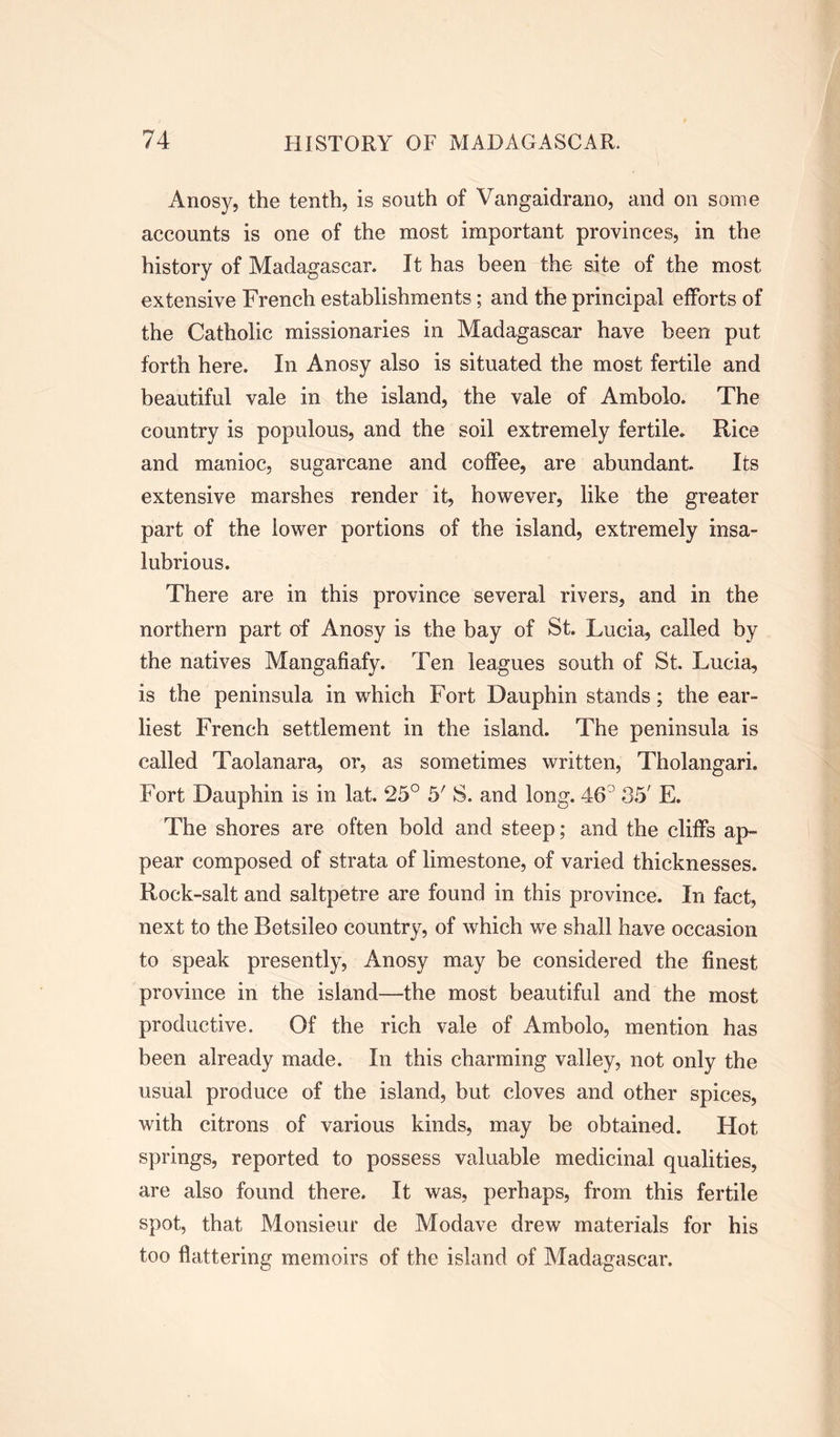 Anosy, the tenth, is south of Vangaidrano, and on some accounts is one of the most important provinces, in the history of Madagascar. It has been the site of the most extensive French establishments; and the principal efforts of the Catholic missionaries in Madagascar have been put forth here. In Anosy also is situated the most fertile and beautiful vale in the island, the vale of Ambolo. The country is populous, and the soil extremely fertile. Rice and manioc, sugarcane and coffee, are abundant. Its extensive marshes render it, however, like the greater part of the lower portions of the island, extremely insa- lubrious. There are in this province several rivers, and in the northern part of Anosy is the bay of St. Lucia, called by the natives Mangafiafy. Ten leagues south of St. Lucia, is the peninsula in which Fort Dauphin stands; the ear- liest French settlement in the island. The peninsula is called Taolanara, or, as sometimes written, Tholangari. Fort Dauphin is in lat. 25° 5' S. and long. 46° 85' E. The shores are often bold and steep; and the cliffs ap- pear composed of strata of limestone, of varied thicknesses. Rock-salt and saltpetre are found in this province. In fact, next to the Betsileo country, of which we shall have occasion to speak presently, Anosy may be considered the finest province in the island—the most beautiful and the most productive. Of the rich vale of Ambolo, mention has been already made. In this charming valley, not only the usual produce of the island, but cloves and other spices, with citrons of various kinds, may be obtained. Hot springs, reported to possess valuable medicinal qualities, are also found there. It was, perhaps, from this fertile spot, that Monsieur de Modave drew materials for his too flattering memoirs of the island of Madagascar.