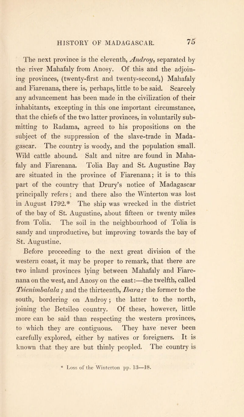 The next province is the eleventh, Androy, separated by the river Mahafaly from Anosy. Of this and the adjoin- ing provinces, (twenty-first and twenty-second,) Mahafaly and Fiarenana, there is, perhaps, little to be said. Scarcely any advancement has been made in the civilization of their inhabitants, excepting in this one important circumstance, that the chiefs of the two latter provinces, in voluntarily sub- mitting to Radama, agreed to his propositions on the subject of the suppression of the slave-trade in Mada- gascar. The country is woody, and the population small. Wild cattle abound. Salt and nitre are found in Maha- faly and Fiarenana. Tolia Bay and St. Augustine Bay are situated in the province of Fiarenana; it is to this part of the country that Drury’s notice of Madagascar principally refers; and there also the Winterton was lost in August 1792.* The ship was wrecked in the district of the bay of St. Augustine, about fifteen or twenty miles from Tolia. The soil In the neighbourhood of Tolia is sandy and unproductive, but improving towards the bay of St. Augustine. Before proceeding to the next great division of the western coast, it may be proper to remark, that there are two inland provinces lying between Mahafaly and Fiare- nana on the west, and Anosy on the east:—the twelfth, called Tsienimbalala ; and the thirteenth, Ibara; the former to the south, bordering on Androy; the latter to the north, joining the Betsileo country. Of these, however, little more can be said than respecting the western provinces, to which they are contiguous. They have never been carefully explored, either by natives or foreigners. It is known that they are but thinly peopled. The country is Loss of the Winterton pp. 13—18.