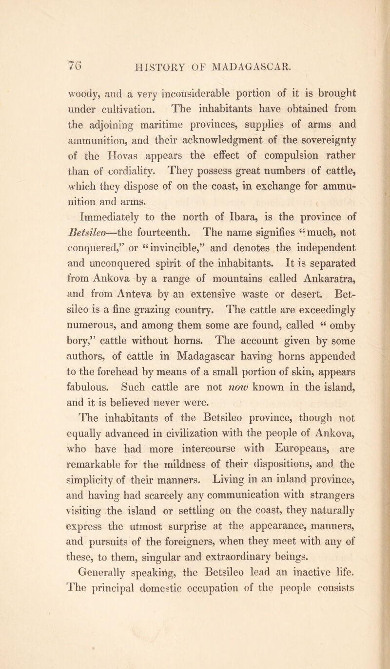 woody, and a very inconsiderable portion of it is brought under cultivation. The inhabitants have obtained from the adjoining maritime provinces, supplies of arms and ammunition, and their acknowledgment of the sovereignty of the TIovas appears the effect of compulsion rather than of cordiality. They possess great numbers of cattle, which they dispose of on the coast, in exchange for ammu- nition and arms. i Immediately to the north of Ibara, is the province of Betsileo—the fourteenth. The name signifies “much, not conquered,” or “invincible,” and denotes the independent and unconquered spirit of the inhabitants. It is separated from Ankova by a range of mountains called Ankaratra, and from Anteva by an extensive waste or desert. Bet- sileo is a fine grazing country. The cattle are exceedingly numerous, and among them some are found, called “ omby bory,” cattle without horns. The account given by some authors, of cattle in Madagascar having horns appended to the forehead by means of a small portion of skin, appears fabulous. Such cattle are not now known in the island, and it is believed never were. The inhabitants of the Betsileo province, though not equally advanced in civilization with the people of xAnkova, who have had more intercourse with Europeans, are remarkable for the mildness of their dispositions, and the simplicity of their manners. Living in an inland province, and having had scarcely any communication with strangers visiting the island or settling on the coast, they naturally express the utmost surprise at the appearance, manners, and pursuits of the foreigners, when they meet with any of these, to them, singular and extraordinary beings. Generally speaking, the Betsileo lead an inactive life. The principal domestic occupation of the people consists