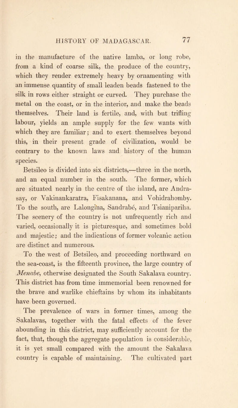 in the manufacture of the native lamba, or long robe, from a kind of coarse silk, the produce of the country, which they render extremely heavy by ornamenting with an immense quantity of small leaden beads fastened to the silk in rows either straight or curved. They purchase the metal on the coast, or in the interior, and make the beads themselves. Their land is fertile, and, with but trifling labour, yields an ample supply for the few wants with which they are familiar; and to exert themselves beyond this, in their present grade of civilization, would be contrary to the known laws and history of the human species. Betsileo is divided into six districts,—three in the north, and an equal number in the south. The former, which are situated nearly in the centre of the island, are Andra- say, or Vakinankaratra, Fisakanana, and Vohidrahomby. To the south, are Lalongi'na, Sandrabe, and Tsianipariha, The scenery of the country is not unfrequently rich and varied, occasionally it is picturesque, and sometimes bold and majestic; and the indications of former volcanic action are distinct and numerous. To the west of Betsileo, and proceeding northward on the sea-coast, is the fifteenth province, the large country of Menabe, otherwise designated the South Sakalava country. This district has from time immemorial been renowned for the brave and warlike chieftains by whom its inhabitants have been governed. The prevalence of wars in former times, among the Sakalavas, together with the fatal effects of the fever abounding in this district, may sufficiently account for the fact, that, though the aggregate population is considerable, it is yet small compared with the amount the Sakalava country is capable of maintaining. The cultivated part